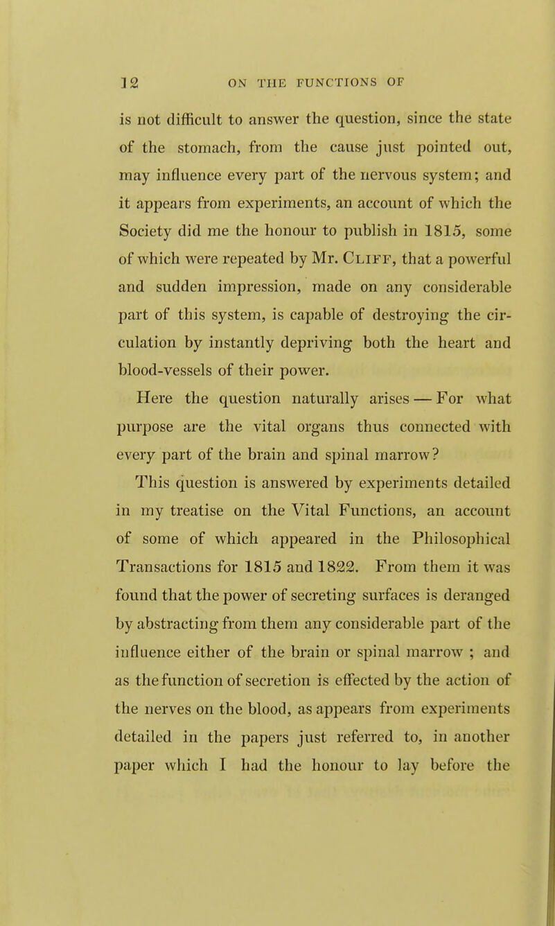 is not difficult to answer the question, since the state of the stomach, from the cause just pointed out, may influence every part of the nervous system; and it appears from experiments, an account of which the Society did me the honour to publish in 1815, some of which were repeated by Mr. Cliff, that a powerful and sudden impression, made on any considerable part of this system, is capable of destroying the cir- culation by instantly depriving both the heart and blood-vessels of their power. Here the question naturally arises — For what purpose are the vital organs thus connected with every part of the brain and spinal marrow? This question is answered by experiments detailed in my treatise on the Vital Functions, an account of some of which appeared in the Philosophical Transactions for 1815 and 1822. From them it was found that the power of secreting surfaces is deranged by abstracting from them any considerable part of the influence either of the brain or spinal marrow ; and as the function of secretion is effected by the action of the nerves on the blood, as appears from experiments detailed in the papers just referred to, in another paper which I had the honour to lay before the