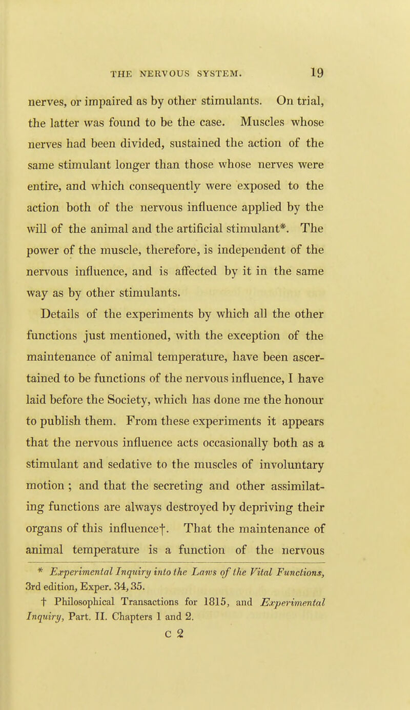 nerves, or impaired as by other stimulants. On trial, the latter was found to be the case. Muscles whose nerves had been divided, sustained the action of the same stimulant longer than those whose nerves were entire, and which consequently were exposed to the action both of the nervous influence applied by the will of the animal and the artificial stimulant*. The power of the muscle, therefore, is independent of the nervous influence, and is affected by it in the same way as by other stimulants. Details of the experiments by which all the other functions just mentioned, with the exception of the maintenance of animal temperature, have been ascer- tained to be functions of the nervous influence, I have laid before the Society, which has done me the honour to publish them. From these experiments it appears that the nervous influence acts occasionally both as a stimulant and sedative to the muscles of involuntary motion ; and that the secreting and other assimilat- ing functions are always destroyed by depriving their organs of this influencef. That the maintenance of animal temperature is a function of the nervous * Experimental Inquiry into the Larvs of the Vital Functions, Srd edition, Exper. 34,35. t Philosophical Transactions for 1815, and Experimental Inquiry, Part. II. Chapters 1 and 2. c 2