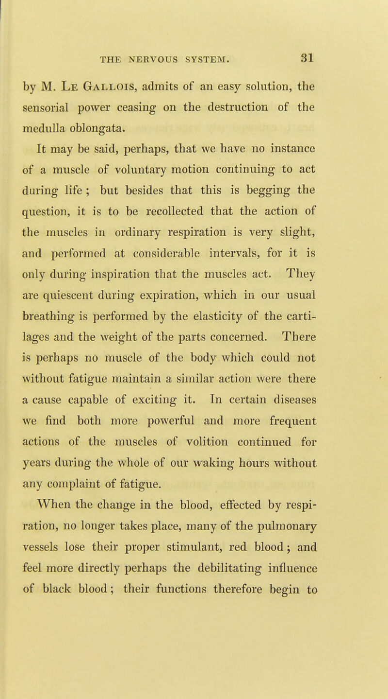 by M. Le Gallois, admits of an easy solution, the sensorial power ceasing on the destruction of the medulla oblongata. It may be said, perhaps, that we have no instance of a muscle of voluntary motion continuing to act during life ; but besides that this is begging the question, it is to be recollected that the action of the muscles in ordinary respiration is very slight, and performed at considerable intervals, for it is only during inspiration that the muscles act. They are quiescent during expiration, which in our usual breathing is performed by the elasticity of the carti- lages and the weight of the parts concerned. There is perhaps no muscle of the body which could not without fatigue maintain a similar action were there a cause capable of exciting it. In certain diseases we find both more powerful and more frequent actions of the muscles of volition continued for years during the whole of our waking hours without any complaint of fatigue. When the change in the blood, effected by respi- ration, no longer takes place, many of the pulmonary vessels lose their proper stimulant, red blood j and feel more directly perhaps the debilitating influence of black blood; their functions therefore begin to