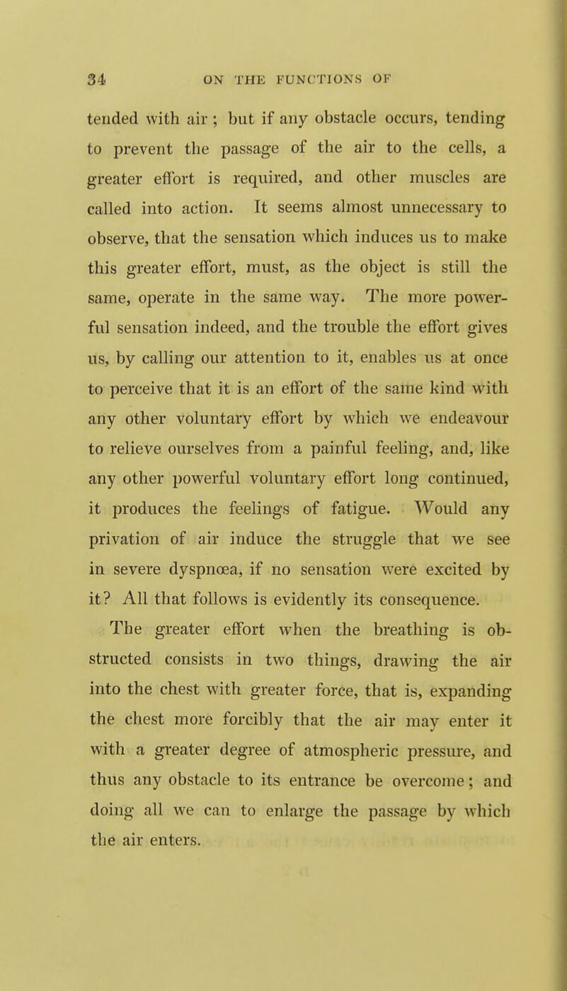 tended with air ; but if any obstacle occurs, tending to prevent the passage of the air to the cells, a greater effort is required, and other muscles are called into action. It seems almost unnecessary to observe, that the sensation which induces us to make this greater effort, must, as the object is still the same, operate in the same way. The more power- ful sensation indeed, and the trouble the effort gives us, by calling our attention to it, enables us at once to perceive that it is an effort of the same kind with any other voluntary effort by which we endeavour to relieve ourselves from a painful feeling, and, like any other powerful voluntary effort long continued, it produces the feelings of fatigue. Would any privation of air induce the struggle that we see in severe dyspnoea, if no sensation w'ere excited by it? All that follows is evidently its consequence. The greater effort when the breathing is ob- structed consists in two things, drawing the air into the chest with greater force, that is, expanding the chest more forcibly that the air may enter it with a greater degree of atmospheric pressure, and thus any obstacle to its entrance be overcome; and doing all we can to enlarge the passage by which the air enters.