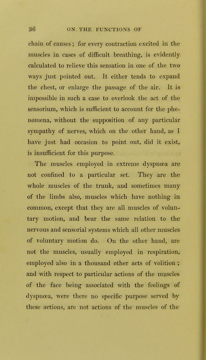 chain of causes ; for every contraction excited in the muscles in cases of difficult breathing, is evidently calculated to relieve this sensation in one of the two ways just pointed out. It either tends to expand the chest, or enlarge the passage of the air. It is impossible in such a case to overlook the act of the sensorium, which is sufficient to account for the phe- nomena, without the supposition of any particular sympathy of nerves, which on the other hand, as I have just had occasion to point out, did it exist, is insufficient for this purpose. The muscles employed in extreme dyspnoea are not confined to a particular set. They are the whole muscles of the trunk, and sometimes many of the limbs also, muscles which have nothing in common, except that they are all muscles of volun- tary motion, and bear the same relation to the nervous and sensorial systems which all other muscles of voluntary motion do. On the other hand, are not the muscles, usually employed in respiration, employed also in a thousand other acts of volition ; and with respect to particular actions of the muscles of the face being associated with the feelings of dyspnoea, were there no specific purpose served by these actions, are not actions of the muscles of the