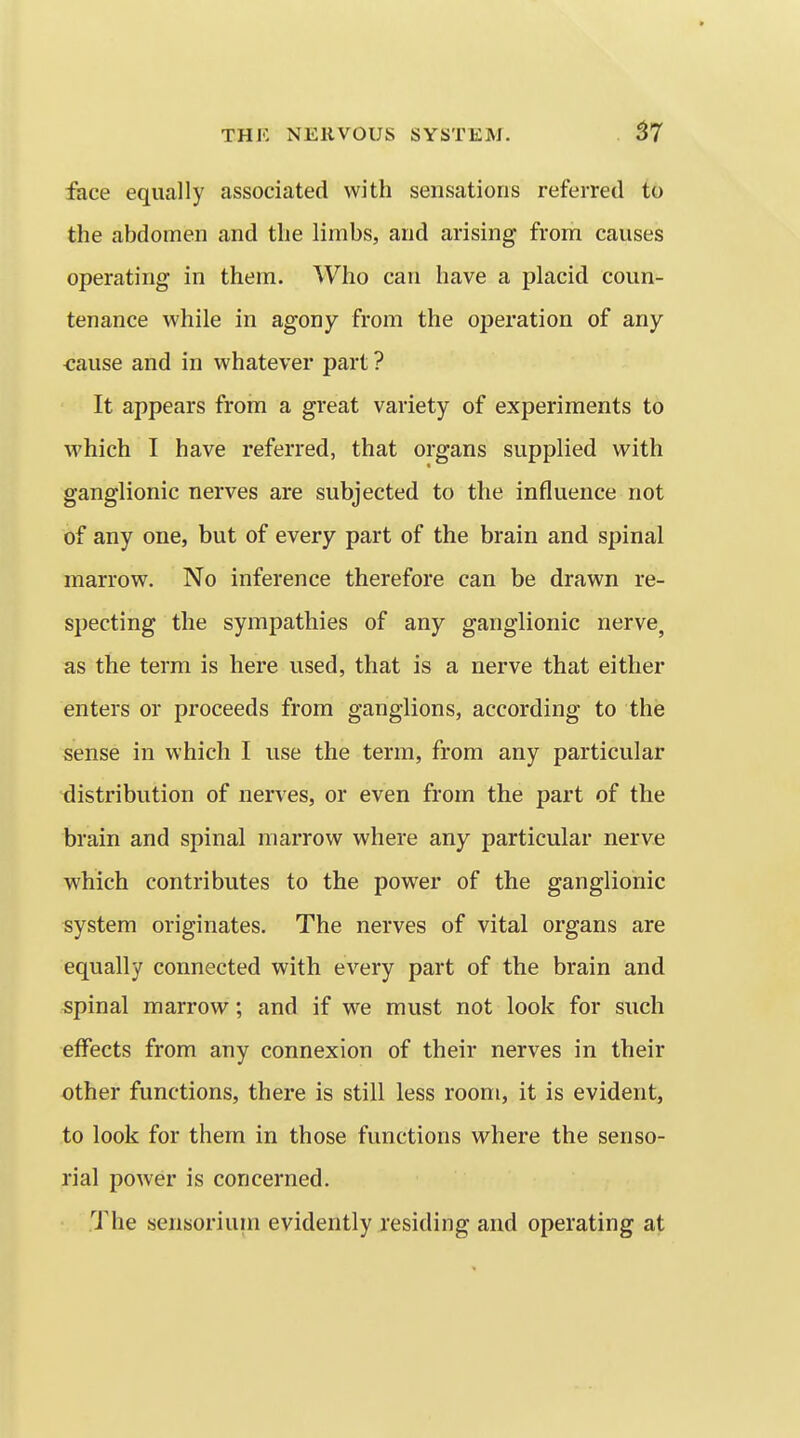 face equally associated with sensations referred to the abdomen and the limbs, and arising from causes operating in them. Who can have a placid coun- tenance while in agony from the operation of any cause and in whatever part ? It appears from a great variety of experiments t6 which I have referred, that organs supplied with ganglionic nerves are subjected to the influence not of any one, but of every part of the brain and spinal marrow. No inference therefore can be drawn re- specting the sympathies of any ganglionic nerve, as the term is here used, that is a nerve that either enters or proceeds from ganglions, according to the sense in which I use the term, from any particular distribution of nerves, or even from the part of the brain and spinal marrow where any particular nerve which contributes to the power of the ganglionic system originates. The nerves of vital organs are equally connected with every part of the brain and spinal marrow; and if we must not look for such effects from any connexion of their nerves in their other functions, there is still less room, it is evident, to look for them in those functions where the senso- rial power is concerned. The sensorium evidently residing and operating at