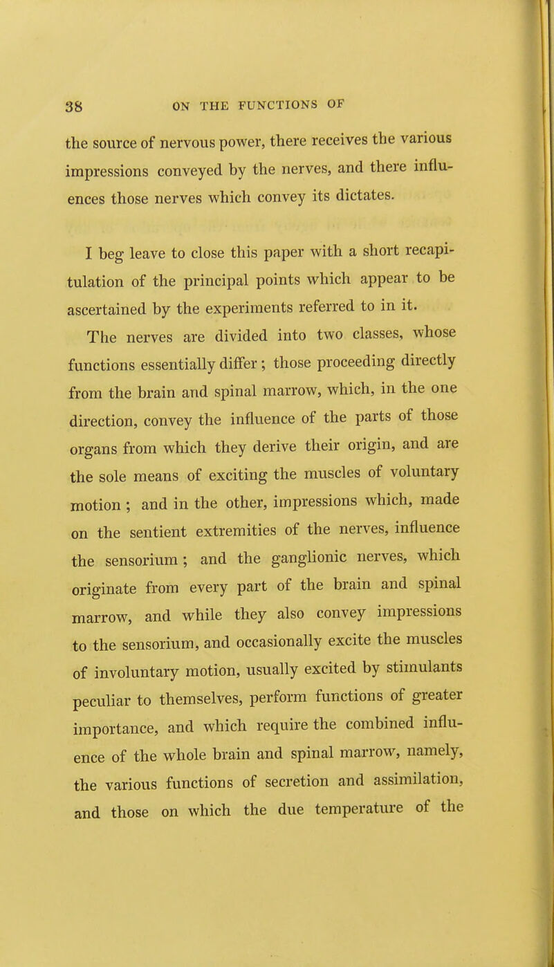 the source of nervous power, there receives the various impressions conveyed by the nerves, and there influ- ences those nerves which convey its dictates. I beg leave to close this paper with a short recapi- tulation of the principal points which appear to be ascertained by the experiments referred to in it. The nerves are divided into two classes, whose functions essentially differ; those proceeding directly from the brain and spinal marrow, which, in the one direction, convey the influence of the parts of those organs from which they derive their origin, and are the sole means of exciting the muscles of voluntary motion ; and in the other, impressions which, made on the sentient extremities of the nerves, influence the sensorium; and the ganglionic nerves, which originate from every part of the brain and spinal marrow, and while they also convey impressions to the sensorium, and occasionally excite the muscles of involuntary motion, usually excited by stimulants peculiar to themselves, perform functions of greater importance, and which require the combined influ- ence of the whole brain and spinal marrow, namely, the various functions of secretion and assimilation, and those on which the due temperature of the