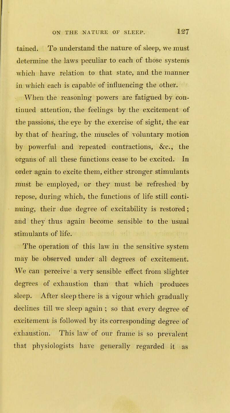 taiued. To understand the nature of sleep, we must determine the laws peculiar to each of those systems which have relation to that state, and the manner in which each is capable of influencing the other. When the reasoning powers are fatigued by con- tinued attention, the feelings by the excitement of the passions, the eye by the exercise of sight, the ear by that of hearing, the muscles of voluntary motion by powerful and repeated contractions, &c., the organs of all these functions cease to be excited. In order again to excite them, either stronger stimulants must be employed, or they must be refreshed by repose, during which, the functions of life still conti- nuing, their due degree of excitability is restored; and they thus again become sensible to the usual stimulants of life. The operation of this law in the sensitive system may be observed under all degrees of excitement. We can perceive a very sensible effect from slighter degrees of exhaustion than that which produces sleep. After sleep there is a vigour which gradually declines till we sleep again ; so that every degree of excitement is followed by its corresponding degree of exhaustion. This law of our frame is so prevalent that physiologists have generally regarded it as