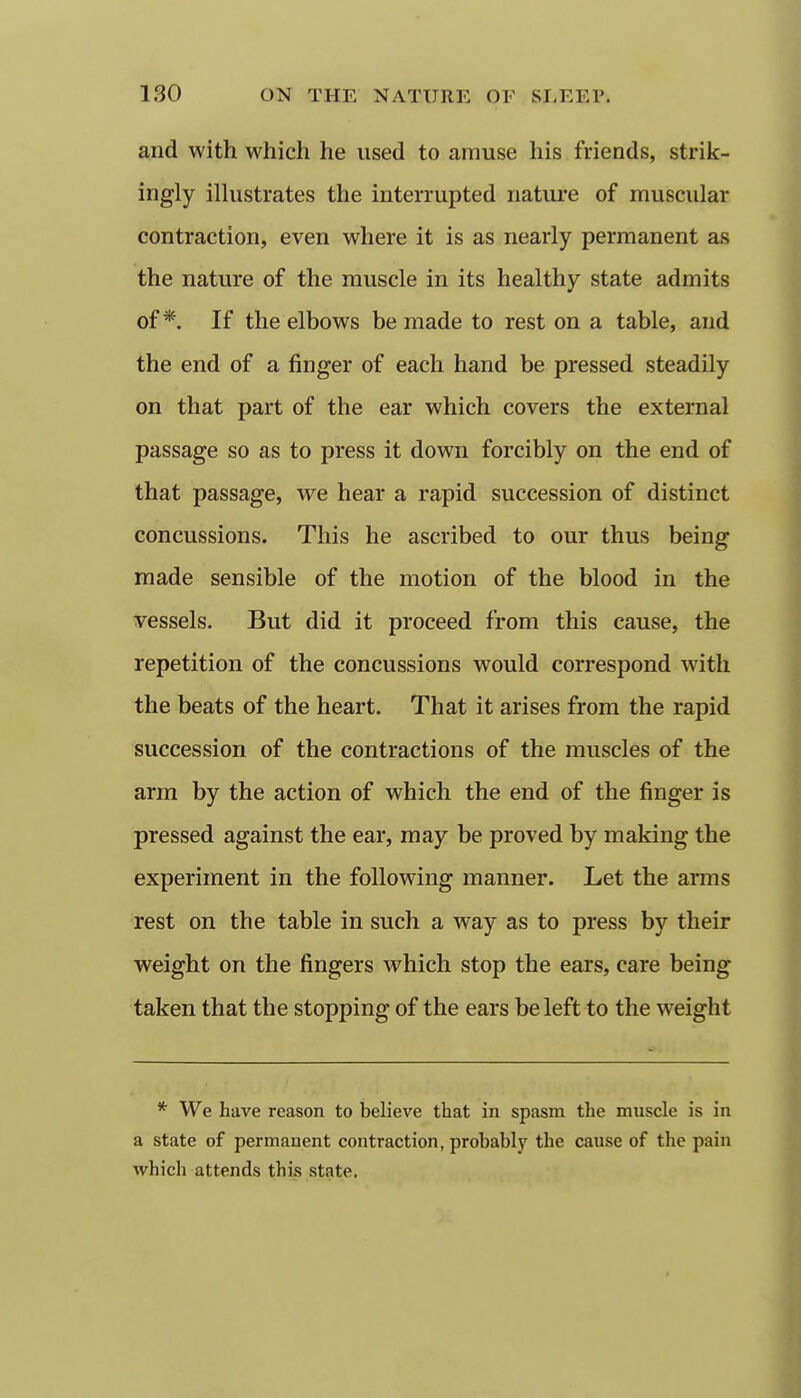 and with which he used to amuse his friends, strik- ingly ilhistrates the interrupted nature of muscular contraction, even where it is as nearly permanent as the nature of the muscle in its healthy state admits of*. If the elbows be made to rest on a table, and the end of a finger of each hand be pressed steadily on that part of the ear which covers the external passage so as to press it down forcibly on the end of that passage, we hear a rapid succession of distinct concussions. This he ascribed to our thus being made sensible of the motion of the blood in the vessels. But did it proceed from this cause, the repetition of the concussions would correspond with the beats of the heart. That it arises from the rapid succession of the contractions of the muscles of the arm by the action of which the end of the finger is pressed against the ear, may be proved by making the experiment in the following manner. Let the arms rest on the table in such a way as to press by their weight on the fingers which stop the ears, care being taken that the stopping of the ears be left to the weight * We have reason to believe that in spasm the muscle is in a state of permanent contraction, probably the cause of the pain which attends this state.