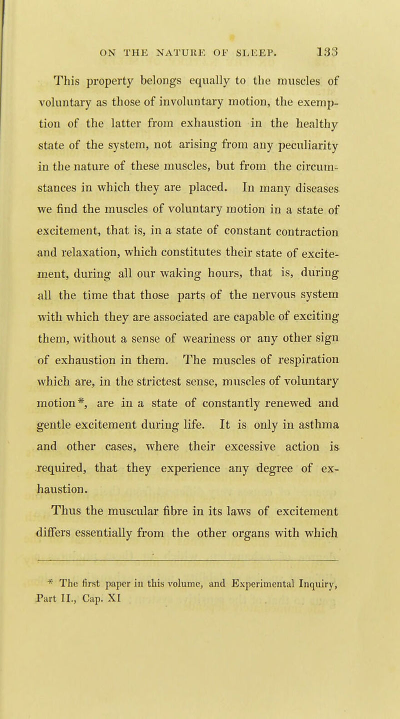 This property belongs equally to the muscles of voluntary as those of involuntary motion, the exemp- tion of the latter from exhaustion in the healthy state of the system, not arising from any peculiarity in the nature of these muscles, but from the circum- stances in which they are placed. In many diseases we find the muscles of voluntary motion in a state of excitement, that is, in a state of constant contraction and relaxation, which constitutes their state of excite- ment, during all our waking hours, that is, during all the time that those parts of the nervous system with which they are associated are capable of exciting them, without a sense of weariness or any other sign of exhaustion in them. The muscles of respiration which are, in the strictest sense, muscles of voluntary motion*, are in a state of constantly renewed and gentle excitement during life. It is only in asthma and other cases, where their excessive action is required, that they experience any degree of ex- haustion. Thus the muscular fibre in its laws of excitement differs essentially from the other organs with which * The first paper in this volume, and Experimental Inquiry, Part II., Cap. XI