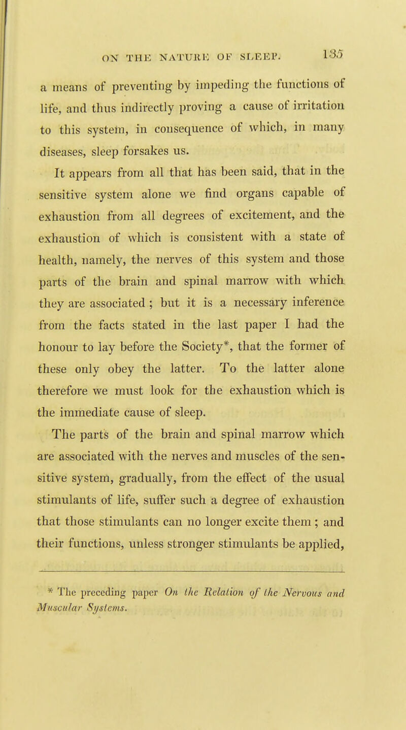 a means of preventing by impeding tlie functions of life, and thus indirectly proving a cause of irritation to this system, in consequence of which, in many diseases, sleep forsakes us. It appears from all that has been said, that in the sensitive system alone we find organs capable of exhaustion from all degrees of excitement, and the exhaustion of which is consistent with a state of health, namely, the nerves of this system and those parts of the brain and spinal marrow with which, they are associated ; but it is a necessary inference from the facts stated in the last paper I had the honour to lay before the Society*, that the former of these only obey the latter. To the latter alone therefore we must look for the exhaustion which is the immediate cause of sleep. The parts of the brain and spinal marrow which are associated with the nerves and muscles of the sen- sitive system, gradually, from the effect of the usual stimulants of life, suffer such a degree of exhaustion that those stimulants can no longer excite them ; and their functions, unless stronger stimulants be applied, * The preceding paper On the Relalioti of ihe Nervous and Muscular Syslems.