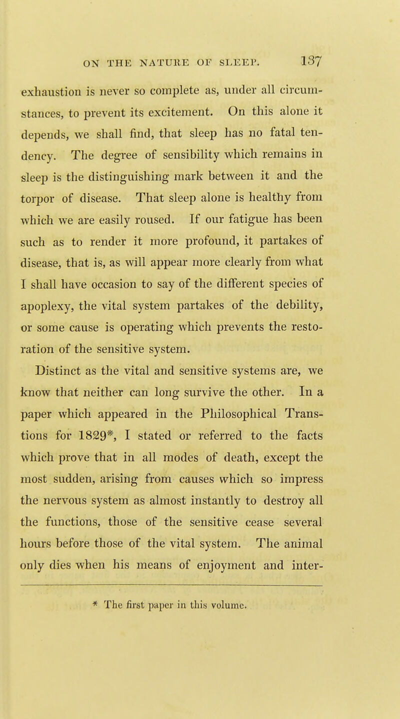 exhaustion is never so complete as, under all circum- stances, to prevent its excitement. On this alone it depends, we shall find, that sleep has no fatal ten- dency. The degree of sensibility which remains in sleep is the distinguishing mark between it and the torpor of disease. That sleep alone is healthy from which we are easily roused. If our fatigue has been such as to render it more profound, it partakes of disease, that is, as will appear more clearly from what I shall have occasion to say of the different species of apoplexy, the vital system partakes of the debility, or some cause is operating which prevents the resto- ration of the sensitive system. Distinct as the vital and sensitive systems are, we know that neither can long survive the other. In a paper which appeared in the Philosophical Trans- tions for 1829*, I stated or referred to the facts which prove that in all modes of death, except the most sudden, arising from causes which so impress the nervous system as almost instantly to destroy all the functions, those of the sensitive cease several hours before those of the vital system. The animal only dies when his means of enjoyment and inter- * The first paper in this volume.