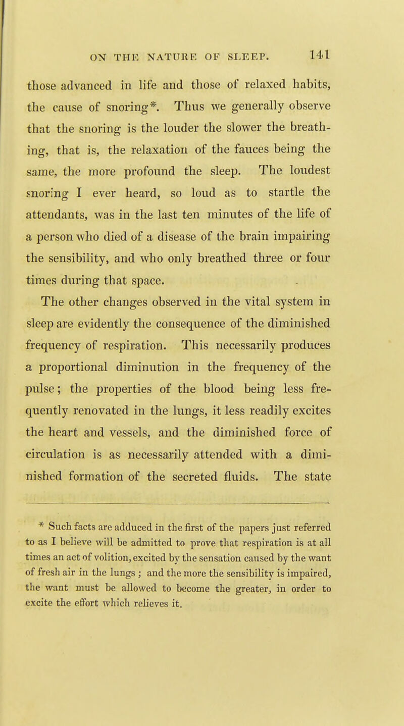 those advanced in life and those of relaxed habits, the cause of snoring*. Thus we generally observe that the snoring is the louder the slower the breath- ing, that is, the relaxation of the fauces being the same, the more profound the sleep. The loudest snoring I ever heard, so loud as to startle the attendants, was in the last ten minutes of the life of a person who died of a disease of the brain impairing the sensibility, and who only breathed three or four times during that space. The other changes observed in the vital system in sleep are evidently the consequence of the diminished frequency of respiration. This necessarily produces a proportional diminution in the frequency of the pulse; the properties of the blood being less fre- quently renovated in the lungs, it less readily excites the heart and vessels, and the diminished force of circulation is as necessarily attended with a dimi- nished formation of the secreted fluids. The state * Such facts are adduced in the first of the papers just referred to as I believe will be admitted to prove that respiration is at all times an act of volition, excited by the sensation caused by the want of fresh air in the lungs ; and the more the sensibility is impaired, the want must be allowed to become the greater, in order to excite the efifort which relieves it.