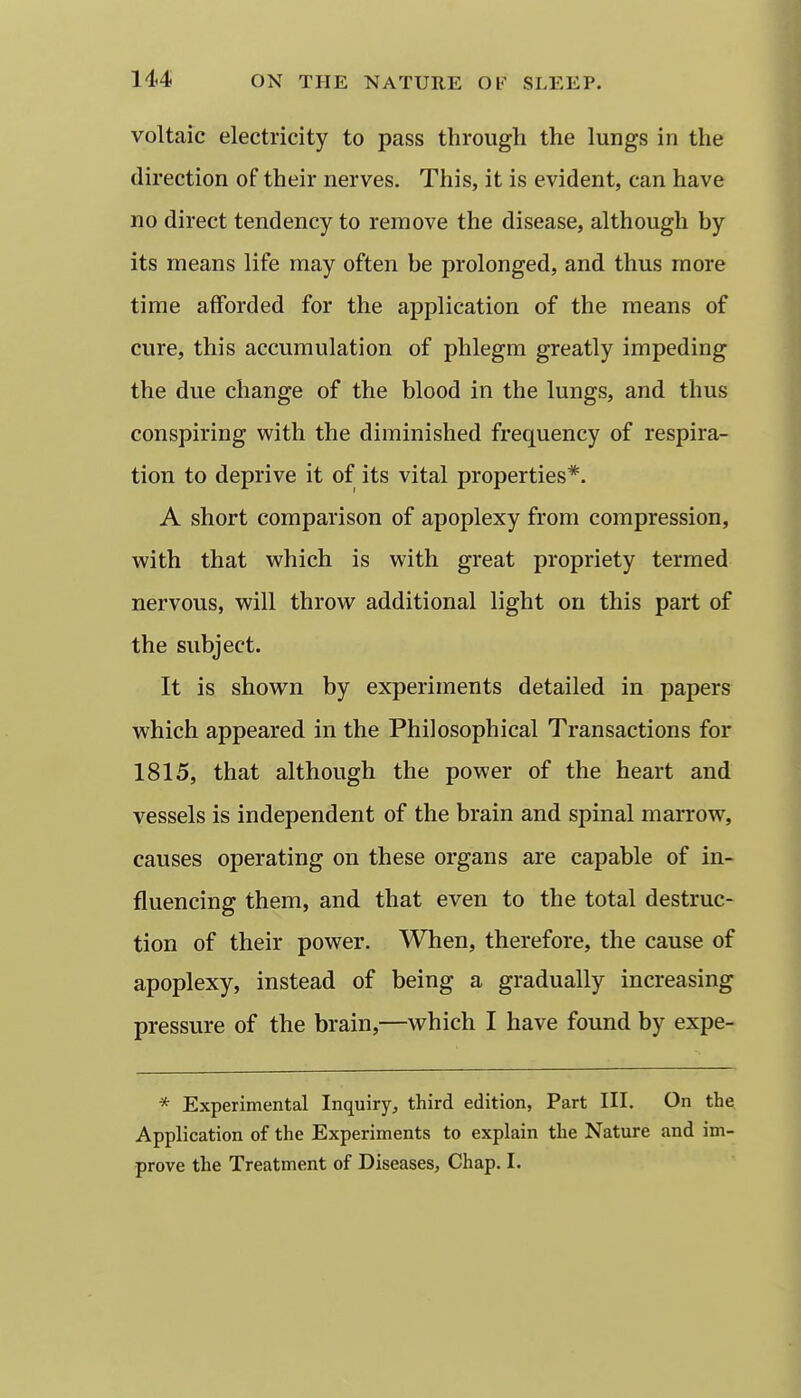 voltaic electricity to pass through the lungs in the direction of their nerves. This, it is evident, can have no direct tendency to remove the disease, although by its means life may often be prolonged, and thus more time afforded for the application of the means of cure, this accumulation of phlegm greatly impeding the due change of the blood in the lungs, and thus conspiring with the diminished frequency of respira- tion to deprive it of its vital properties*. A short comparison of apoplexy from compression, with that which is with great propriety termed nervous, will throw additional light on this part of the subject. It is shown by experiments detailed in papers which appeared in the Philosophical Transactions for 1815, that although the power of the heart and vessels is independent of the brain and spinal marrow, causes operating on these organs are capable of in- fluencing them, and that even to the total destruc- tion of their power. When, therefore, the cause of apoplexy, instead of being a gradually increasing pressure of the brain,—which I have found by expe- * Experimental Inquiry^, third edition, Part III. On the Application of the Experiments to explain the Nature and im- prove the Treatment of Diseases, Chap. I.