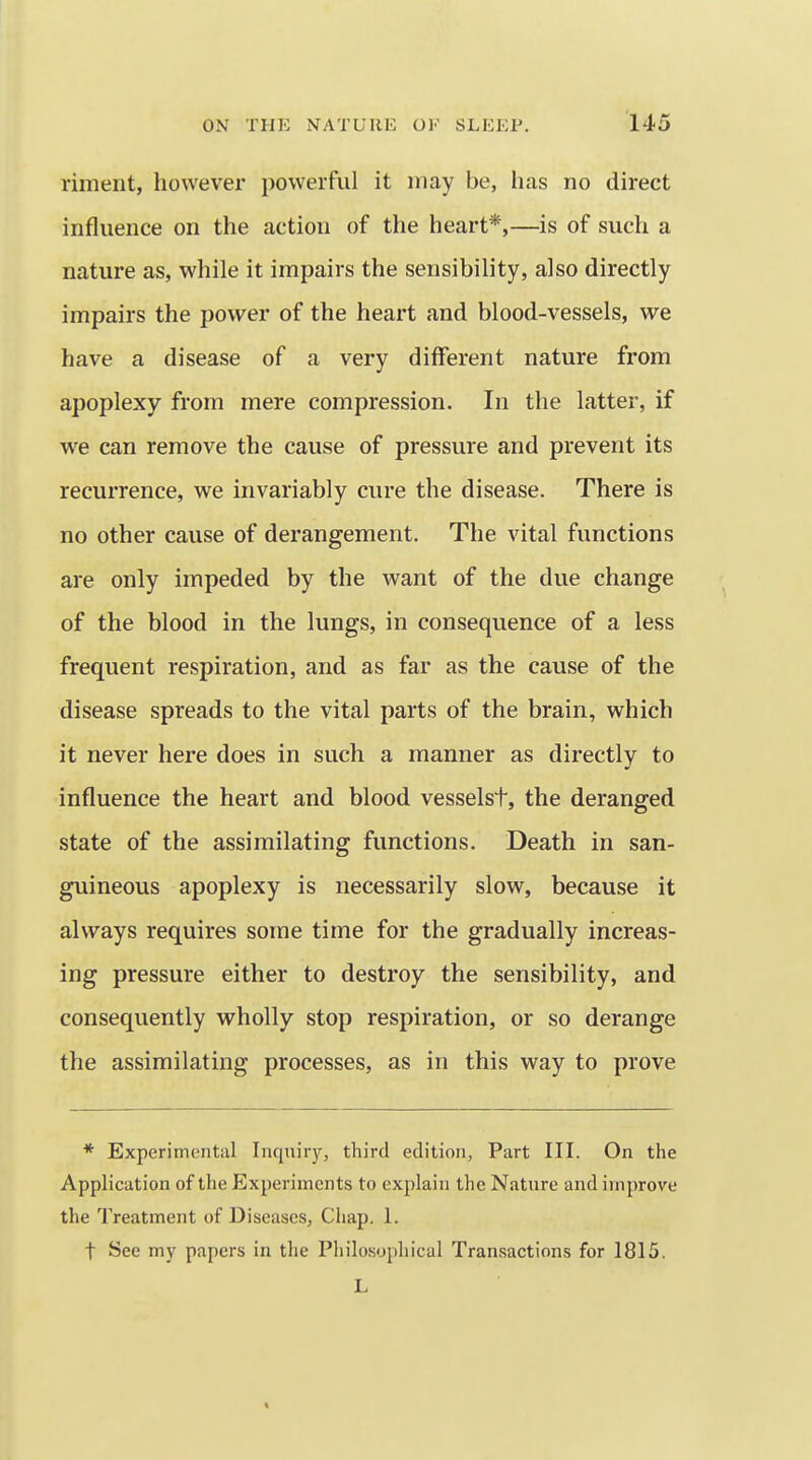 riment, however powerful it may be, has no direct influence on the action of the heart*,—is of such a nature as, while it impairs the sensibility, also directly impairs the power of the heart and blood-vessels, we have a disease of a very different nature from apoplexy from mere compression. In the latter, if we can remove the cause of pressure and prevent its recurrence, we invariably cure the disease. There is no other cause of derangement. The vital functions are only impeded by the want of the due change of the blood in the lungs, in consequence of a less frequent respiration, and as far as the cause of the disease spreads to the vital parts of the brain, which it never here does in such a manner as directly to influence the heart and blood vesselst, the deranged state of the assimilating functions. Death in san- guineous apoplexy is necessarily slow, because it always requires some time for the gradually increas- ing pressure either to destroy the sensibility, and consequently wholly stop respiration, or so derange the assimilating processes, as in this way to prove * Experimental Inquiry, third edition, Part III. On the Application of the Experiments to explain the Nature and improve the Treatment of Diseases, Chap. 1. t See my papers in the Philosophical Transactions for 1815. L