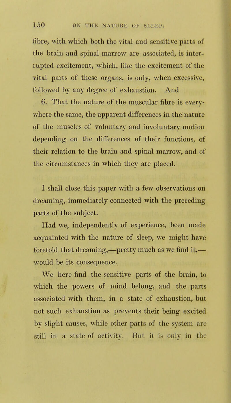 fibre, with which both the vital and sensitive parts of the brain and spinal marrow are associated, is inter- rupted excitement, which, like the excitement of the vital parts of these organs, is only, when excessive, followed by any degree of exhaustion. And 6. That the nature of the muscular fibre is every- where the same, the apparent differences in the nature of the muscles of voluntary and involuntary motion depending on the differences of their functions, of their relation to the brain and spinal marrow, and of the circumstances in which they are placed. I shall close this paper with a few observations on dreaming, immediately connected with the preceding parts of the subject. Had we, independently of experience, been made acquainted with the nature of sleep, we might have foretold that dreaming,—pretty much as we find it,— would be its consequence. We here find the sensitive parts of the brain, to which the powers of mind belong, and the parts associated with them, in a state of exhaustion, but not such exhaustion as prevents their being excited by slight causes, while other parts of the system are still in a state of activity. But it is only in the