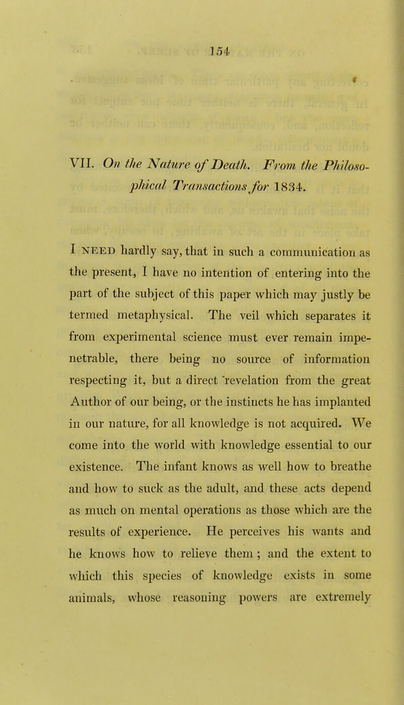 VIL On the Nature of Death. From the Philoso- phical Transactions for 1834. I NEED hardly say, that in such a communication as the present, I have no intention of entering into the part of the subject of this paper which may justly be termed metaphysical. The veil which separates it from experimental science must ever remain impe- netrable, there being no source of information respecting it, but a direct revelation from the great Author of our being, or the instincts he has implanted in our nature, for all knowledge is not acquired. We come into the world with knowledge essential to our existence. The infant knows as M'^ell how to breathe and how to suck as the adult, and these acts depend as much on mental operations as those which are the results of experience. He perceives his wants and he knows how to relieve them ; and the extent to which this species of knowledge exists in some animals, whose reasoning powers are extremely