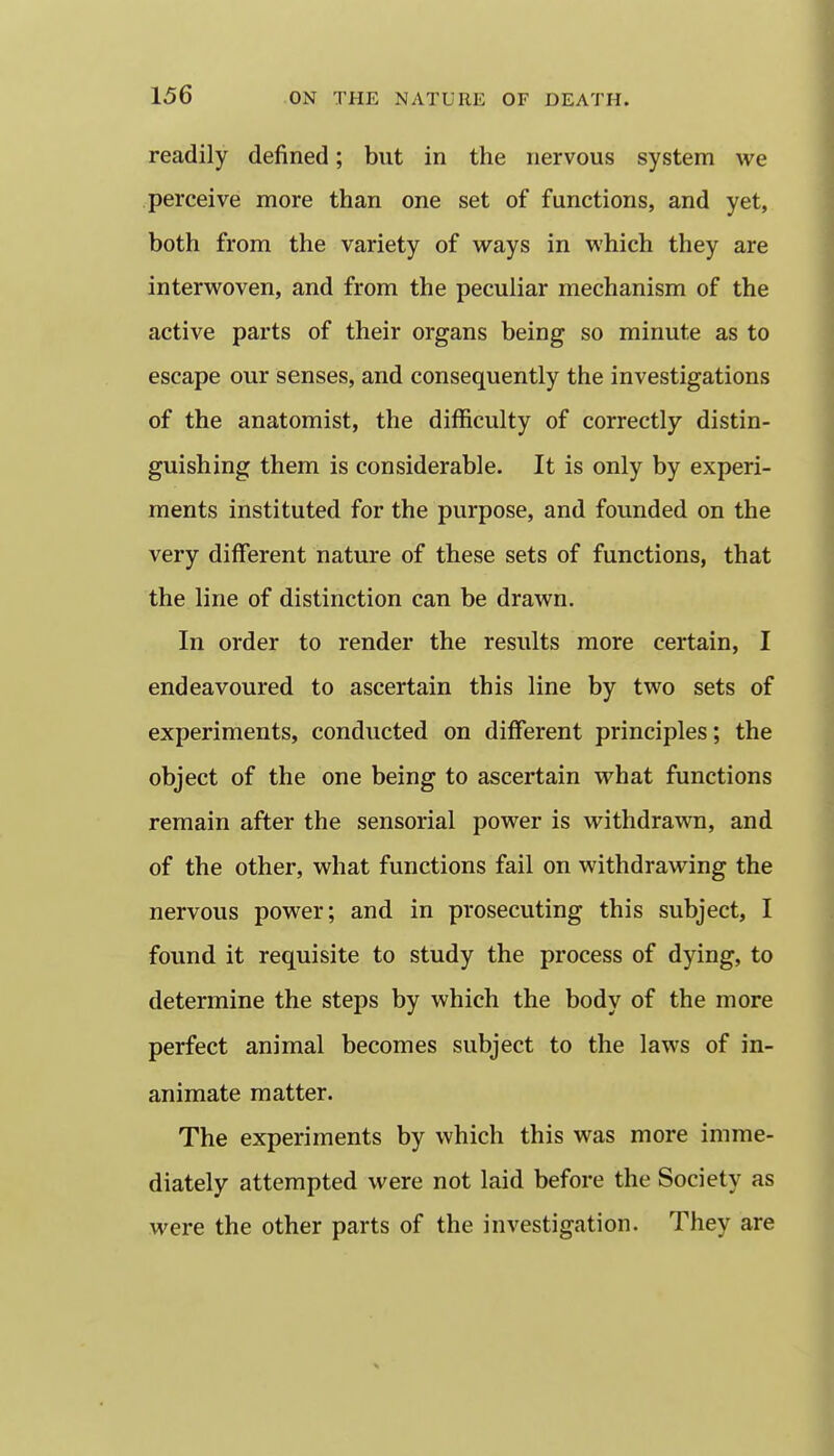 readily defined; but in the nervous system we perceive more than one set of functions, and yet, both from the variety of ways in which they are interwoven, and from the peculiar mechanism of the active parts of their organs being so minute as to escape our senses, and consequently the investigations of the anatomist, the difficulty of correctly distin- guishing them is considerable. It is only by experi- ments instituted for the purpose, and founded on the very different nature of these sets of functions, that the line of distinction can be drawn. In order to render the results more certain, I endeavoured to ascertain this line by two sets of experiments, conducted on different principles; the object of the one being to ascertain what functions remain after the sensorial power is withdrawn, and of the other, what functions fail on withdrawing the nervous power; and in prosecuting this subject, I found it requisite to study the process of dying, to determine the steps by which the body of the more perfect animal becomes subject to the laws of in- animate matter. The experiments by which this was more imme- diately attempted were not laid before the Society as were the other parts of the investigation. They are