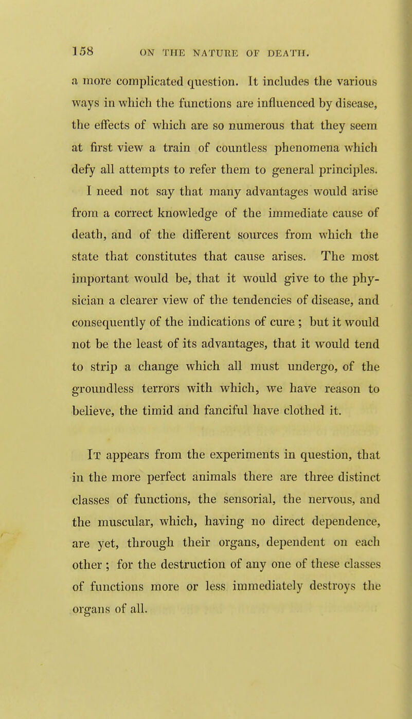 a more complicated question. It includes the various ways in which the functions are influenced by disease, the effects of which are so numerous that they seem at first view a train of countless phenomena which defy all attempts to refer them to general principles. I need not say that many advantages would arise from a correct knowledge of the immediate cause of death, and of the different sources from which the state that constitutes that cause arises. The most important would be, that it would give to the phy- sician a clearer view of the tendencies of disease, and consequently of the indications of cure; but it would not be the least of its advantages, that it would tend to strip a change which all must undergo, of the groundless terrors with which, we have reason to believe, the timid and fanciful have clothed it. It appears from the experiments in question, that in the more perfect animals there are three distinct classes of functions, the sensorial, the nervous, and the muscular, which, having no direct dependence, are yet, through their organs, dependent on each other ; for the destruction of any one of these classes of functions more or less immediately destroys the organs of all.
