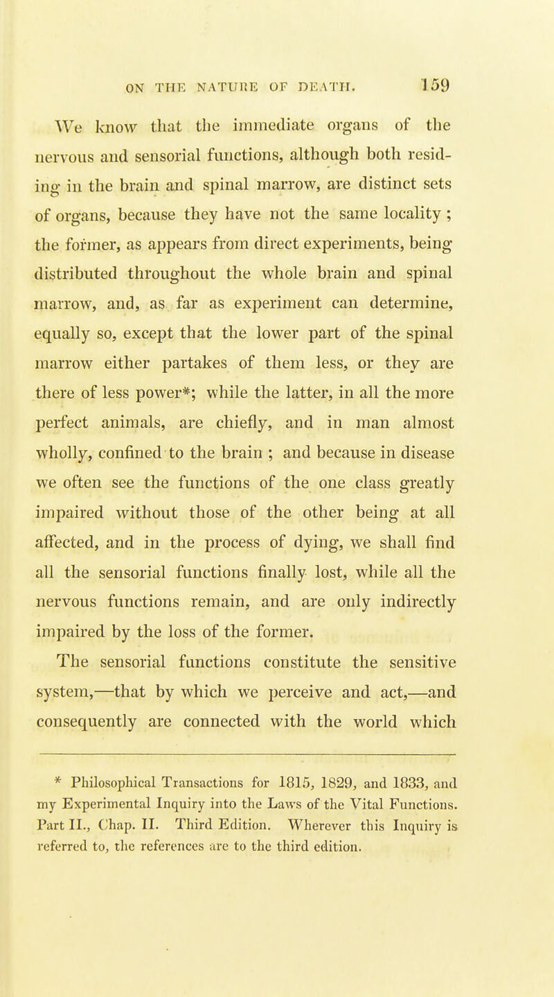 We know that the immediate organs of the nervous and sensorial functions, although both resid- ing in the brain and spinal marrow, are distinct sets of organs, because they have not the same locality; the former, as appears from direct experiments, being distributed throughout the whole brain and spinal marrow, and, as far as experiment can determine, equally so, except that the lower part of the spinal marrow either partakes of them less, or they are there of less power*; while the latter, in all the more perfect animals, are chiefly, and in man almost wholly, confined to the brain ; and because in disease we often see the functions of the one class greatly impaired without those of the other being at all affected, and in the process of dying, we shall find all the sensorial functions finally lost, while all the nervous functions remain, and are only indirectly impaired by the loss of the former. The sensorial functions constitute the sensitive system,—that by which we perceive and act,—and consequently are connected with the world which * Philosophical Transactions for 1815, 1829, and 1833, and my Experimental Inquiry into the Laws of the Vital Functions. Part II., Chap. II. Third Edition. Wherever this Inquiry is referred to, the references are to the third edition.