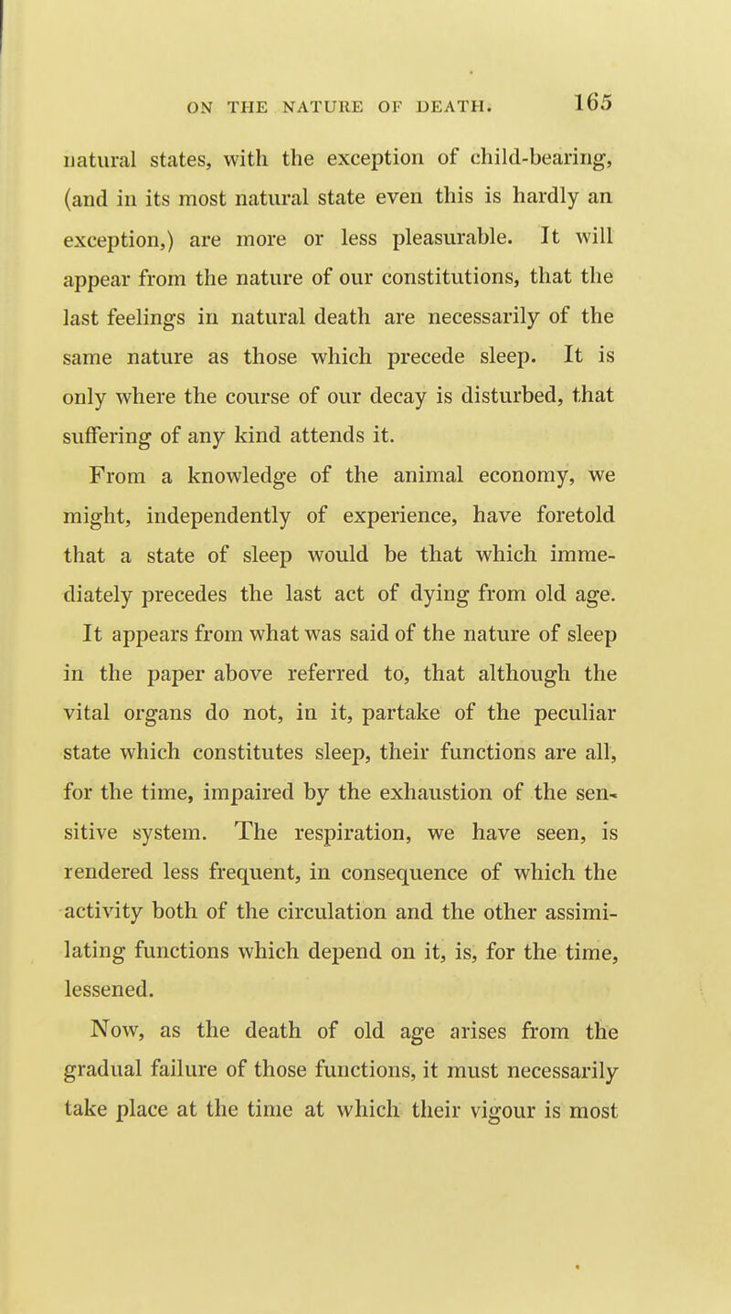 uatural states, with the exception of child-bearing, (and in its most natural state even this is hardly an exception,) are more or less pleasurable. It will appear from the nature of our constitutions, that the last feelings in natural death are necessarily of the same nature as those which precede sleep. It is only where the course of our decay is disturbed, that suffering of any kind attends it. From a knowledge of the animal economy, we might, independently of experience, have foretold that a state of sleep would be that which imme- diately precedes the last act of dying from old age. It appears from what was said of the nature of sleep in the paper above referred to, that although the vital organs do not, in it, partake of the peculiar state which constitutes sleep, their functions are all, for the time, impaired by the exhaustion of the sen- sitive system. The respiration, we have seen, is rendered less frequent, in consequence of which the activity both of the circulation and the other assimi- lating functions which depend on it, is, for the time, lessened. Now, as the death of old age arises from the gradual failure of those functions, it must necessarily take place at the time at which their vigour is most