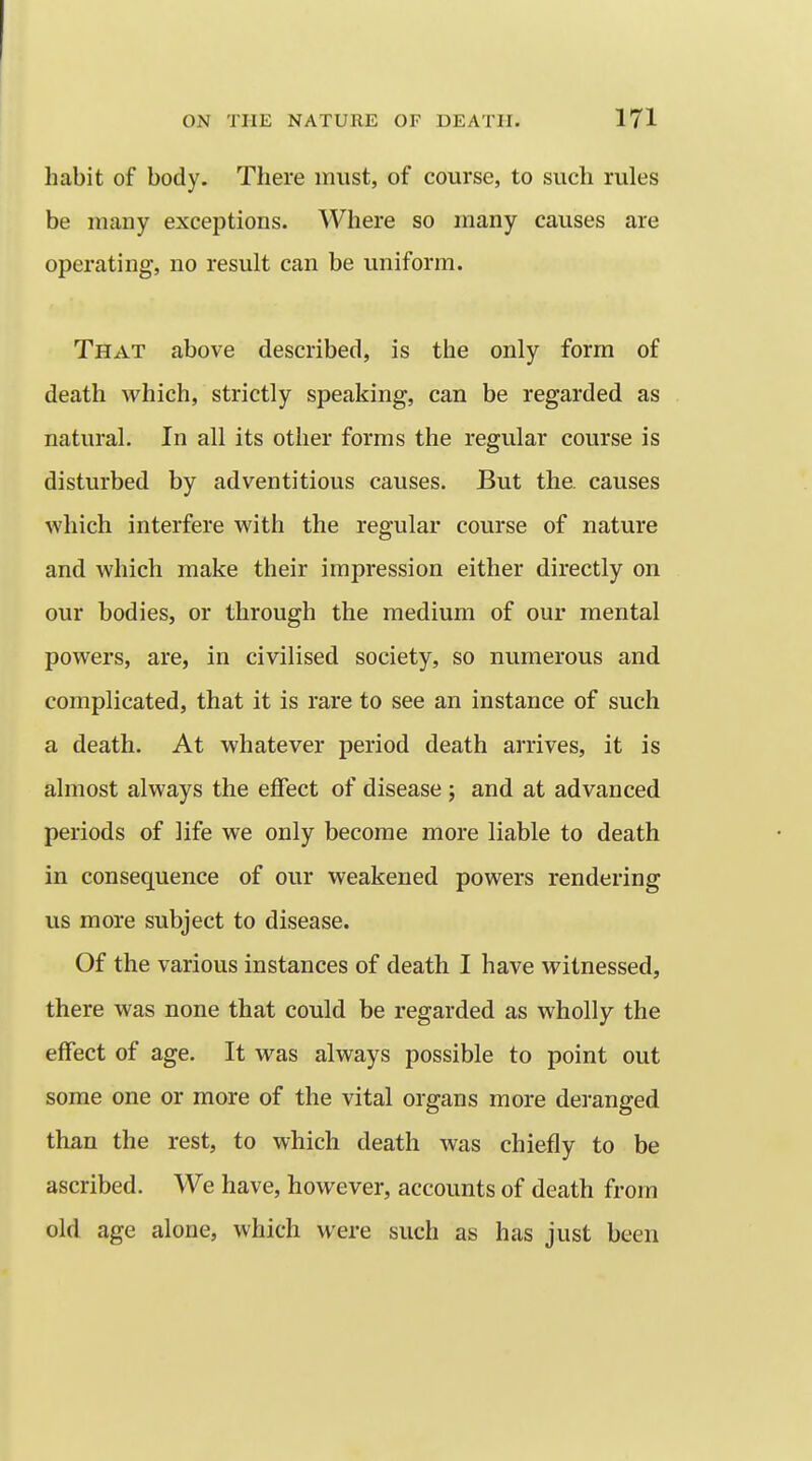 habit of body. There must, of course, to such rules be many exceptions. Where so many causes are operating, no result can be uniform. That above described, is the only form of death which, strictly speaking, can be regarded as natural. In all its other forms the regular course is disturbed by adventitious causes. But the. causes which interfere with the regular course of nature and which make their impression either directly on our bodies, or through the medium of our mental powers, are, in civilised society, so numerous and complicated, that it is rare to see an instance of such a death. At whatever period death arrives, it is almost always the effect of disease; and at advanced periods of life we only become more liable to death in consequence of our weakened powers rendering us more subject to disease. Of the various instances of death I have witnessed, there was none that could be regarded as wholly the effect of age. It was always possible to point out some one or more of the vital organs more deranged than the rest, to which death was chiefly to be ascribed. We have, however, accounts of death from old age alone, which were such as has just been