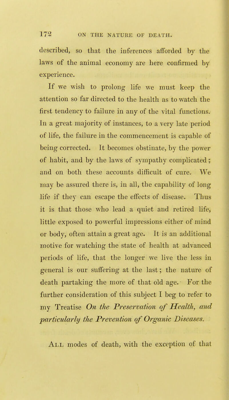 described, so that the inferences afforded by the laws of the animal economy are here confirmed by experience. If we wish to prolong life we must keep the attention so far directed to the health as to watch the first tendency to failure in any of the vital functions. In a great majority of instances, to a very late period of life, the failure in the commencement is capable of being corrected. It becomes obstinate, by the power of habit, and by the laws of sympathy complicated; and on both these accounts difficult of cure. We may be assured there is, in all, the capability of long life if they can escape the effects of disease. Thus it is that those who lead a quiet and retired life^ little exposed to powerful impressions either of mind or body, often attain a great age. It is an additional motive for watching the state of health at advanced periods of life, that the longer we live the less in general is our suffering at the last; the nature of death partaking the more of that old age. For the further consideration of this subject I beg to refer to my Treatise On the Preservation of Health, and particularly the Prevention of Organic Diseases. All modes of death, with the exception of that