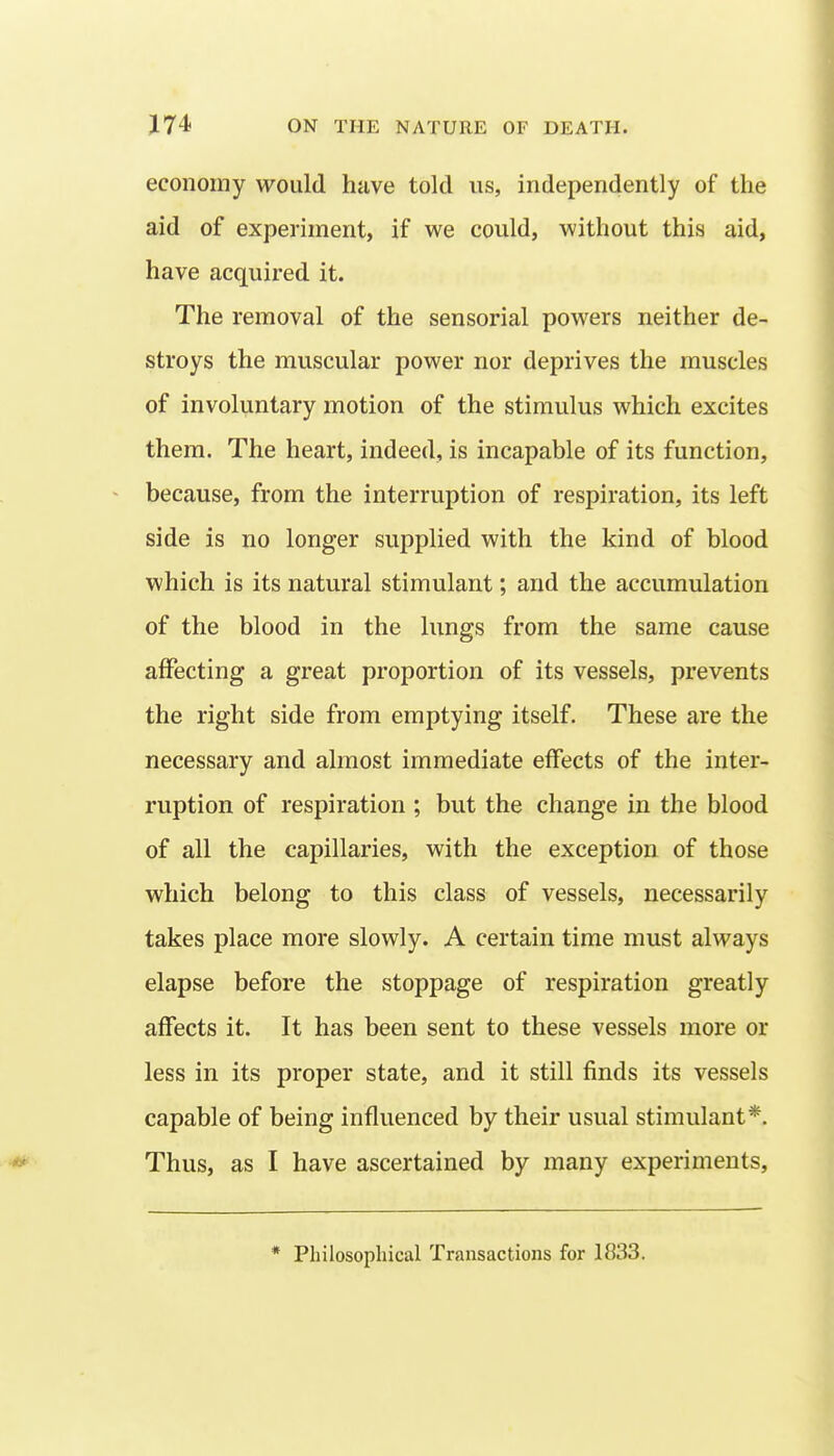 economy would have told us, independently of the aid of experiment, if we could, without this aid, have acquired it. The removal of the sensorial powers neither de- stroys the muscular power nor deprives the muscles of involuntary motion of the stimulus which excites them. The heart, indeed, is incapable of its function, because, from the interruption of respiration, its left side is no longer supplied with the kind of blood which is its natural stimulant; and the accumulation of the blood in the lungs from the same cause affecting a great proportion of its vessels, prevents the right side from emptying itself. These are the necessary and almost immediate effects of the inter- ruption of respiration ; but the change in the blood of all the capillaries, with the exception of those which belong to this class of vessels, necessarily takes place more slowly. A certain time must always elapse before the stoppage of respiration greatly affects it. It has been sent to these vessels more or less in its proper state, and it still finds its vessels capable of being influenced by their usual stimulant*. Thus, as I have ascertained by many experiments. * Philosopliical Transactions for 1833.