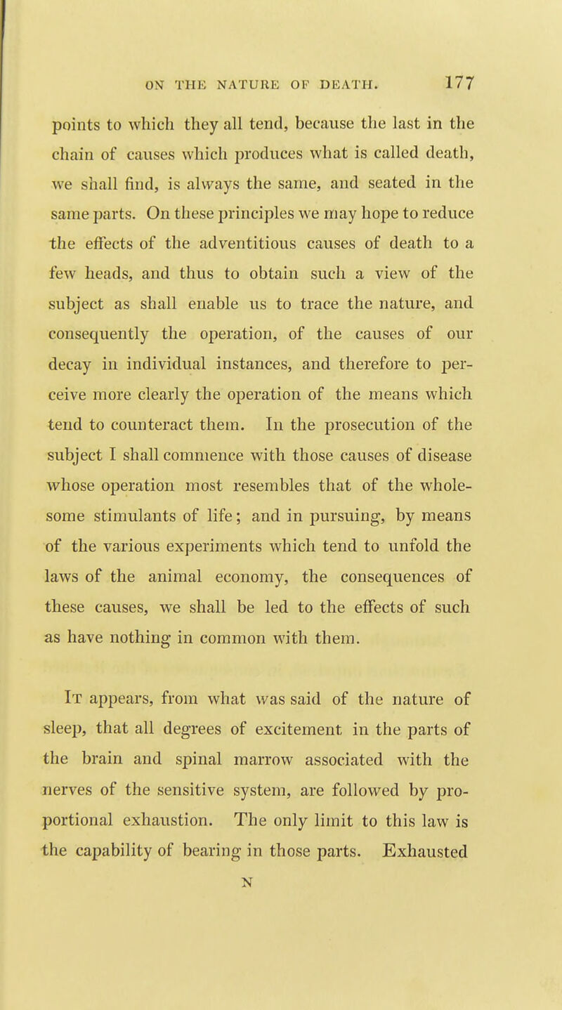 points to which they all tend, because the last in the chain of causes which produces what is called death, we shall find, is always the same, and seated in the same parts. On these principles we may hope to reduce the effects of the adventitious causes of death to a few heads, and thus to obtain such a view of the subject as shall enable us to trace the nature, and consequently the operation, of the causes of our decay in individual instances, and therefore to per- ceive more clearly the operation of the means which tend to counteract them. In the prosecution of the subject I shall commence with those causes of disease whose operation most resembles that of the whole- some stimulants of life; and in pursuing, by means of the various experiments which tend to unfold the laws of the animal economy, the consequences of these causes, we shall be led to the effects of such as have nothing in common with them. It appears, from what was said of the nature of sleep, that all degrees of excitement in the parts of the brain and spinal marrow associated with the nerves of the sensitive system, are followed by pro- portional exhaustion. The only limit to this law is the capability of bearing in those parts. Exhausted N