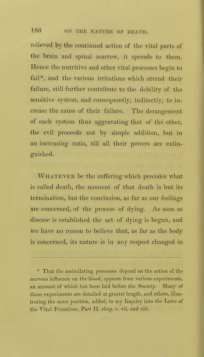 relieved by the continued action of the vital parts of the brain and spinal marrow, it spreads to them. Hence the nutritive and other vital processes begin to fail*, and the various irritations which attend their failure, still further contribute to the debility of the sensitive system, and consequently, indirectly, to in- crease the cause of their failure. The derangement of each system thus aggravating that of the other, the evil proceeds not by simple addition, but in an increasing ratio, till all their powers are extin- guished. Whatever be the suffering which precedes what is called death, the moment of that death is but its termination, but the conclusion, as far as our feelings are concerned, of the process of dying. As soon as disease is established the act of dying is begun, and we have no reason to believe that, as far as the body is concerned, its nature is in any respect changed in * That the assimilating processes depend on the action of the nervous influence on the blood, appears from various experiments, an account of which has been laid before the Society. iMany of these experiments are detailed at greater length, and others, illus- trating the same position, added, in my Inquiry into the Laws of the Vital Functions, Part II. chap. v. vii. and viii.