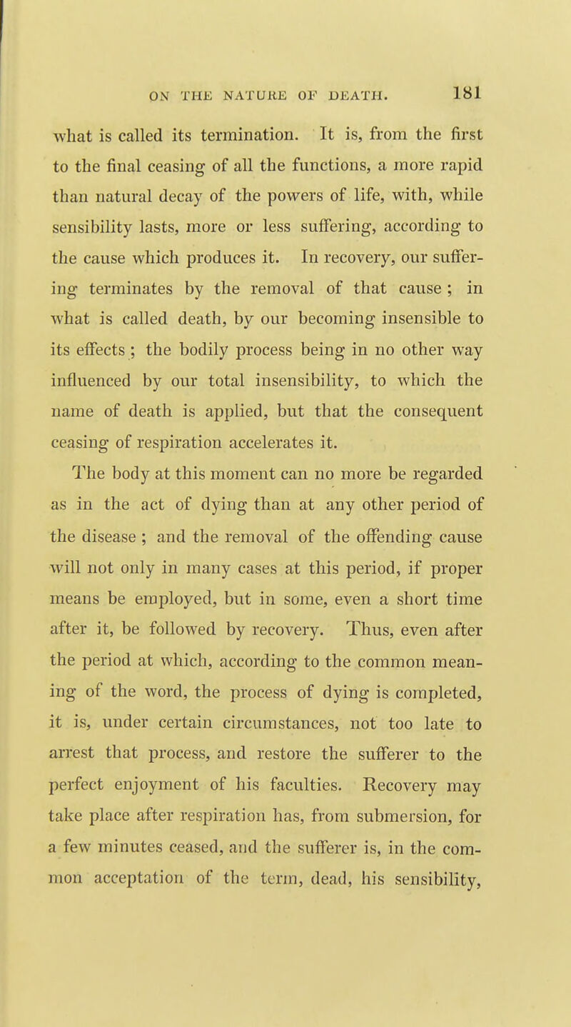 what is called its termination. It is, from the first to the final ceasing of all the functions, a more rapid than natural decay of the powers of life, with, while sensibility lasts, more or less suffering, according to the cause which produces it. In recovery, our suffer- ing terminates by the removal of that cause ; in what is called death, by our becoming insensible to its effects ; the bodily process being in no other way influenced by our total insensibility, to which the name of death is applied, but that the consequent ceasing of respiration accelerates it. The body at this moment can no more be regarded as in the act of dying than at any other period of the disease ; and the removal of the offending cause will not only in many cases at this period, if proper means be employed, but in some, even a short time after it, be followed by recovery. Thus, even after the period at which, according to the common mean- ing of the word, the process of dying is completed, it is, under certain circumstances, not too late to arrest that process, and restore the sufferer to the perfect enjoyment of his faculties. Recovery may take place after respiration has, from submersion, for a few minutes ceased, and the sufferer is, in the com- mon acceptation of the term, dead, his sensibility,