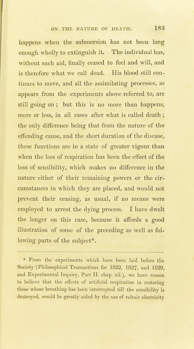 happens when the submersion has not been long enough wholly to extinguish it. The individual has, without such aid, finally ceased to feel and will, and is therefore what we call dead. His blood still con- tinues to move, and all the assimilating processes, as appears from the experiments above referred to, are still going on ; but this is no more than happens, more or less, in all cases after what is called death; the only difference being that from the nature of the offending cause, and the short duration of the disease, these functions are in a state of greater vigour than when the loss of respiration has been the effect of the loss of sensibility, which makes no difference in the nature either of their remaining powers or the cir- cumstances in which they are placed, and would not prevent their ceasing, as usual, if no means were employed to arrest the dying process. I have dwelt the longer on this case, because it affords a good illustration of some of the preceding as well as fol- lowing parts of the subject*. * From the experiments which have been laid before the Society (Philosophical Transactions for 1822, 1827, and 1829, and Experimental Inquiry, Part II. chap, xii.), we have reason to believe that the effects of artificial respiration in restoring those whose breathing has been interrupted till the sensibility is destroyed, would be greatly aided by the use of voltaic electricity