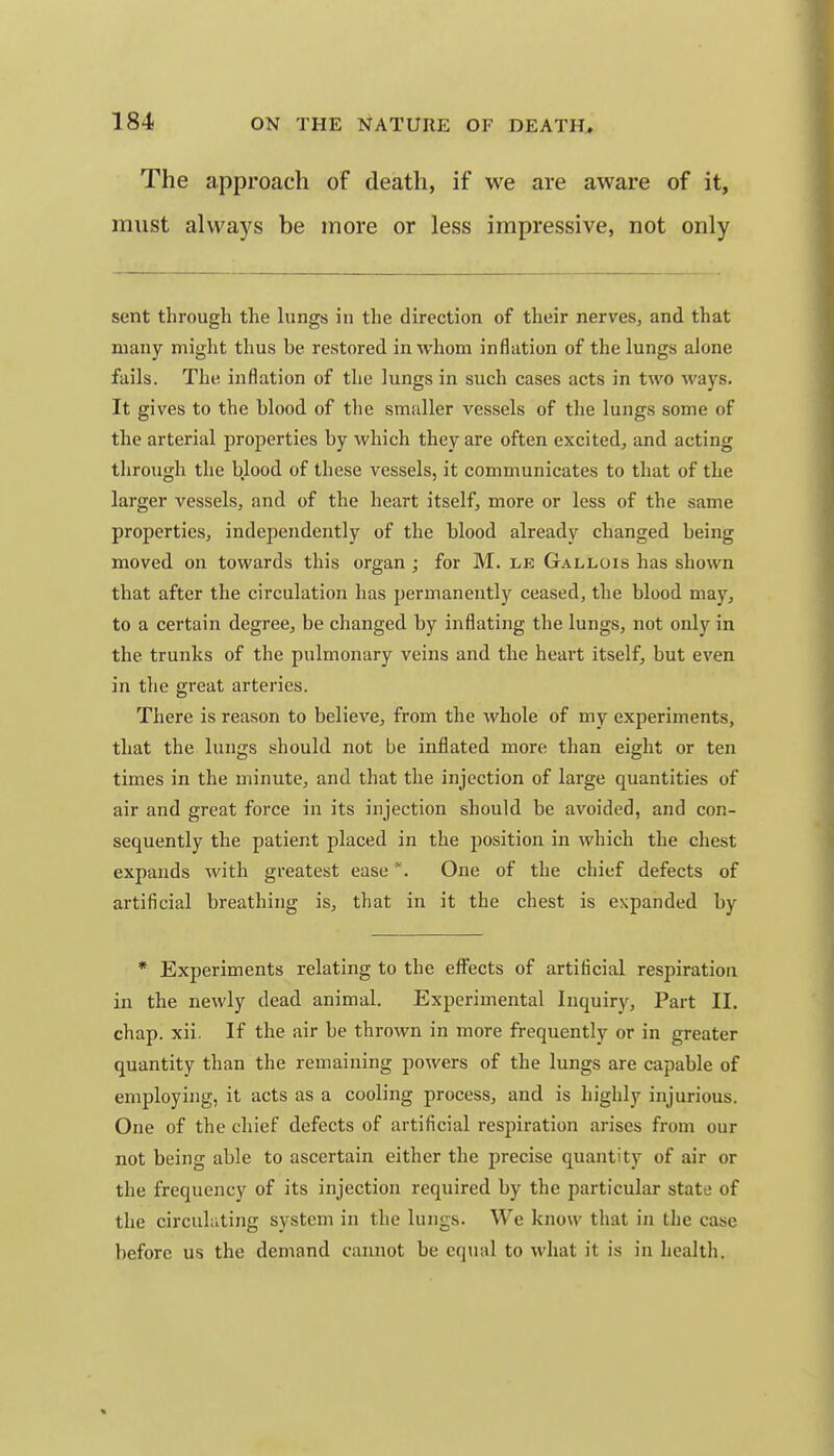 The approach of death, if we are aware of it, must always be more or less impressive, not only sent through the lungs in the direction of their nerves, and that many might thus be restored in whom inflation of the lungs alone fails. The inflation of the lungs in such cases acts in two ways. It gives to the blood of the smaller vessels of the lungs some of the arterial properties by which they are often excited, and acting through the blood of these vessels, it communicates to that of the larger vessels, and of the heart itself, more or less of the same properties, independently of the blood already changed being moved on towards this organ ; for M. le Gallois has shown that after the circulation has permanently ceased, the blood may, to a certain degree, be changed by inflating the lungs, not only in the trunks of the pulmonary veins and the heart itself, but even in the great arteries. There is reason to believe, from the whole of my experiments, that the lungs should not be inflated more than eight or ten times in the minute, and that the injection of large quantities of air and great force in its injection should be avoided, and con- sequently the patient placed in the position in which the chest expands with greatest easeOne of the chief defects of artificial breathing is, that in it the chest is expanded by • Experiments relating to the effects of artificial respiration in the newly dead animal. Experimental Inquiry, Part II. chap. xii. If the air be thrown in more frequently or in greater quantity than the remaining powers of the lungs are capable of employing, it acts as a cooling process, and is highly injurious. One of the chief defects of artificial respiration arises from our not being able to ascertain either the precise quantity of air or the frequency of its injection required by the particular state of the circuliiting system in the lungs. We know that in the case before us the demand cannot be equal to what it is in health.