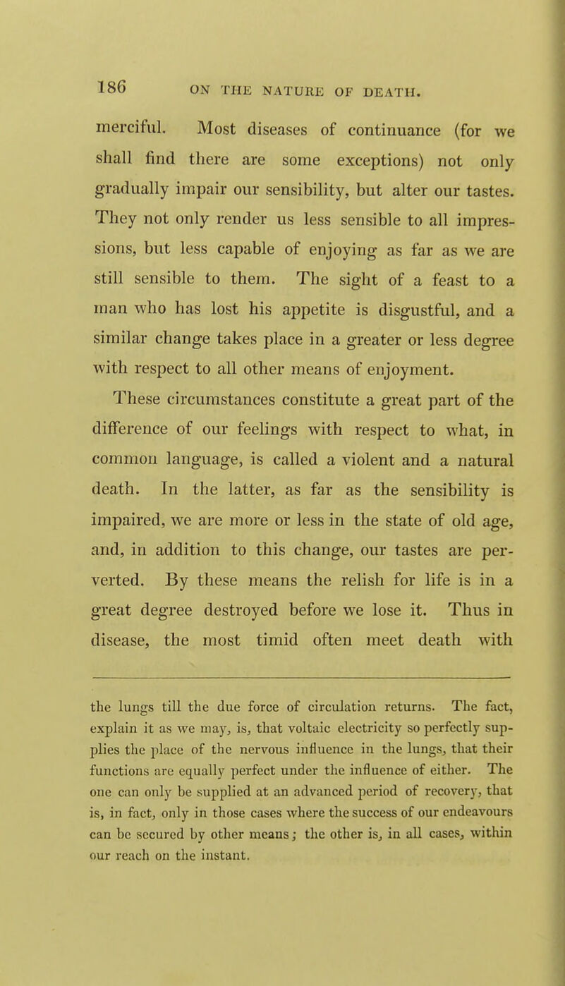 merciful. Most diseases of continuance (for we shall find there are some exceptions) not only gradually impair our sensibility, but alter our tastes. They not only render us less sensible to all impres- sions, but less capable of enjoying as far as we are still sensible to them. The sight of a feast to a man who has lost his appetite is disgustful, and a similar change takes place in a greater or less degree with respect to all other means of enjoyment. These circumstances constitute a great part of the difference of our feelings with respect to what, in common language, is called a violent and a natural death. In the latter, as far as the sensibility is impaired, we are more or less in the state of old age, and, in addition to this change, our tastes are per- verted. By these means the relish for life is in a great degree destroyed before we lose it. Thus in disease, the most timid often meet death with the lungs till the due force of circulation returns. The fact, explain it as we may, is, that voltaic electricity so perfectly sup- plies the place of the nervous influence in the lungs, that their functions are equally perfect under the influence of either. The one can only be supplied at an advanced period of recovery, that is, in fact, only in those cases where the success of our endeavours can be secured by other means; the other is, in all cases, within our reach on the instant.