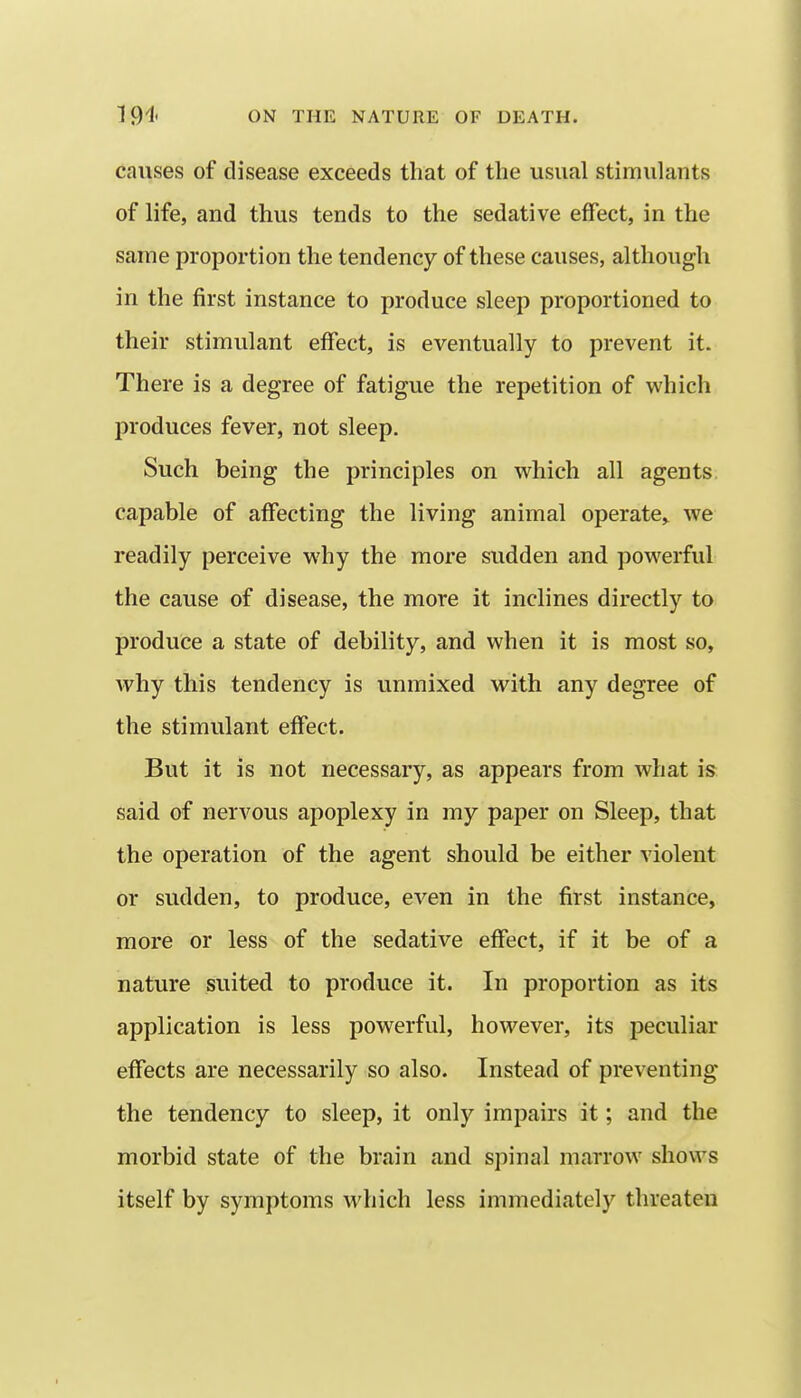 causes of disease exceeds that of the usual stimulants of life, and thus tends to the sedative effect, in the same proportion the tendency of these causes, although in the first instance to produce sleep proportioned to their stimulant effect, is eventually to prevent it. There is a degree of fatigue the repetition of which produces fever, not sleep. Such being the principles on which all agents, capable of affecting the living animal operate,^ we readily perceive why the more sudden and powerful the cause of disease, the more it inclines directly to produce a state of debility, and when it is most so, Avhy this tendency is unmixed with any degree of the stimulant effect. But it is not necessary, as appears from what is said of nervous apoplexy in my paper on Sleep, that the operation of the agent should be either violent or sudden, to produce, even in the first instance, more or less of the sedative effect, if it be of a nature suited to produce it. In proportion as its application is less powerful, however, its peculiar effects are necessarily so also. Instead of preventing the tendency to sleep, it only impairs it; and the morbid state of the brain and spinal marrow shows itself by symptoms which less immediately threaten