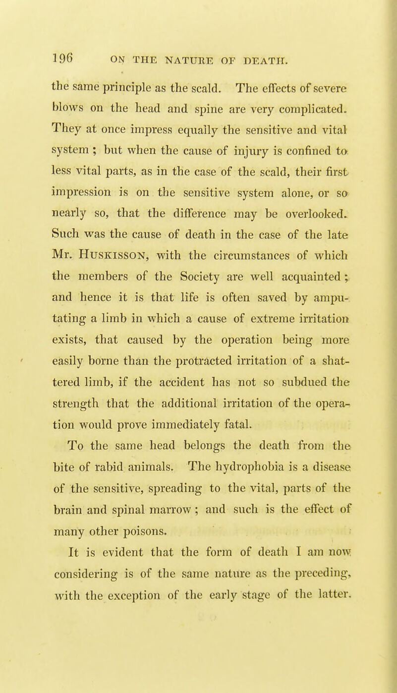 the same principle as the scald. The effects of severe blows on the head and spine are very complicated. They at once impress equally the sensitive and vital system ; but when the cause of injury is confined to less vital parts, as in the case of the scald, their first impression is on the sensitive system alone, or so nearly so, that the difference may be overlooked. Such was the cause of death in the case of the late Mr. HusKissoN, with the circumstances of which the members of the Society are well acquainted ; and hence it is that life is often saved by ampu- tating a limb in which a cause of extreme irritation exists, that caused by the operation being more easily borne than the protracted irritation of a shat- tered limb, if the accident has not so subdued the strength that the additional irritation of the opera- tion would prove immediately fatal. To the same head belongs the death from the bite of rabid animals. The hydrophobia is a disease of the sensitive, spreading to the vital, parts of the brain and spinal marrow ; and such is the effect of many other poisons. It is evident that the form of death I am now considering is of the same nature as the preceding, with the exception of the early stage of the latter.