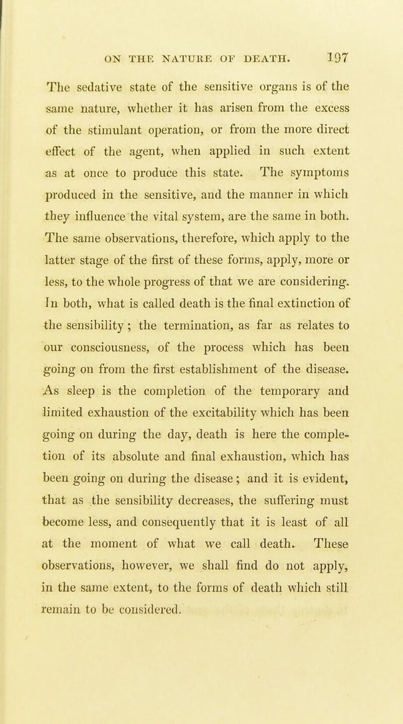 The sedative state of the sensitive organs is of the same nature, whether it has arisen from the excess of the stimulant operation, or from the more direct effect of the agent, when applied in such extent as at once to produce this state. The symptoms produced in the sensitive, and the manner in which they influence the vital system, are the same in both. The same observations, therefore, which apply to the latter stage of the first of these forms, apply, more or less, to the whole progress of that we are considering. In both, what is called death is the final extinction of the sensibility; the termination, as far as relates to our consciousness, of the process which has been going on from the first establishment of the disease. As sleep is the completion of the temporary and limited exhaustion of the excitability which has been going on during the day, death is here the comple- tion of its absolute and final exhaustion, which has been going on during the disease; and it is evident, that as the sensibility decreases, the suffering must become less, and consequently that it is least of all at the moment of what we call death. These observations, however, we shall find do not apply, in the same extent, to the forms of death which still remain to be considered.