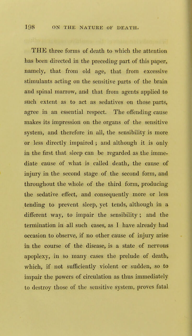 THE three forms of death to which the attention has been directed in the preceding part of this paper, namely, that from old age, that from excessive stimulants acting on the sensitive parts of the brain and spinal marrow, and that from agents applied to such extent as to act as sedatives on those parts, agree in an essential respect. The offending cause makes its impression on the organs of the sensitive system, and therefore in all, the sensibility is more or less directly impaired ; and although it is only in the first that sleep can be regarded as the imme- diate cause of what is called death, the cause of injury in the second stage of the second form, and throughout the whole of the third form, producing the sedative effect, and consequently more or less tending to prevent sleep, yet tends, although in a different way, to impair the sensibility ; and the termination in all such cases, as I have already had occasion to observe, if no other cause of injury arise in the course of the disease, is a state of nervous apoplexy, in so many cases the prelude of death, which, if not sufficiently violent or sudden, so to impair the powers of circulation as thus immediately to destroy those of the sensitive system, proves fatal