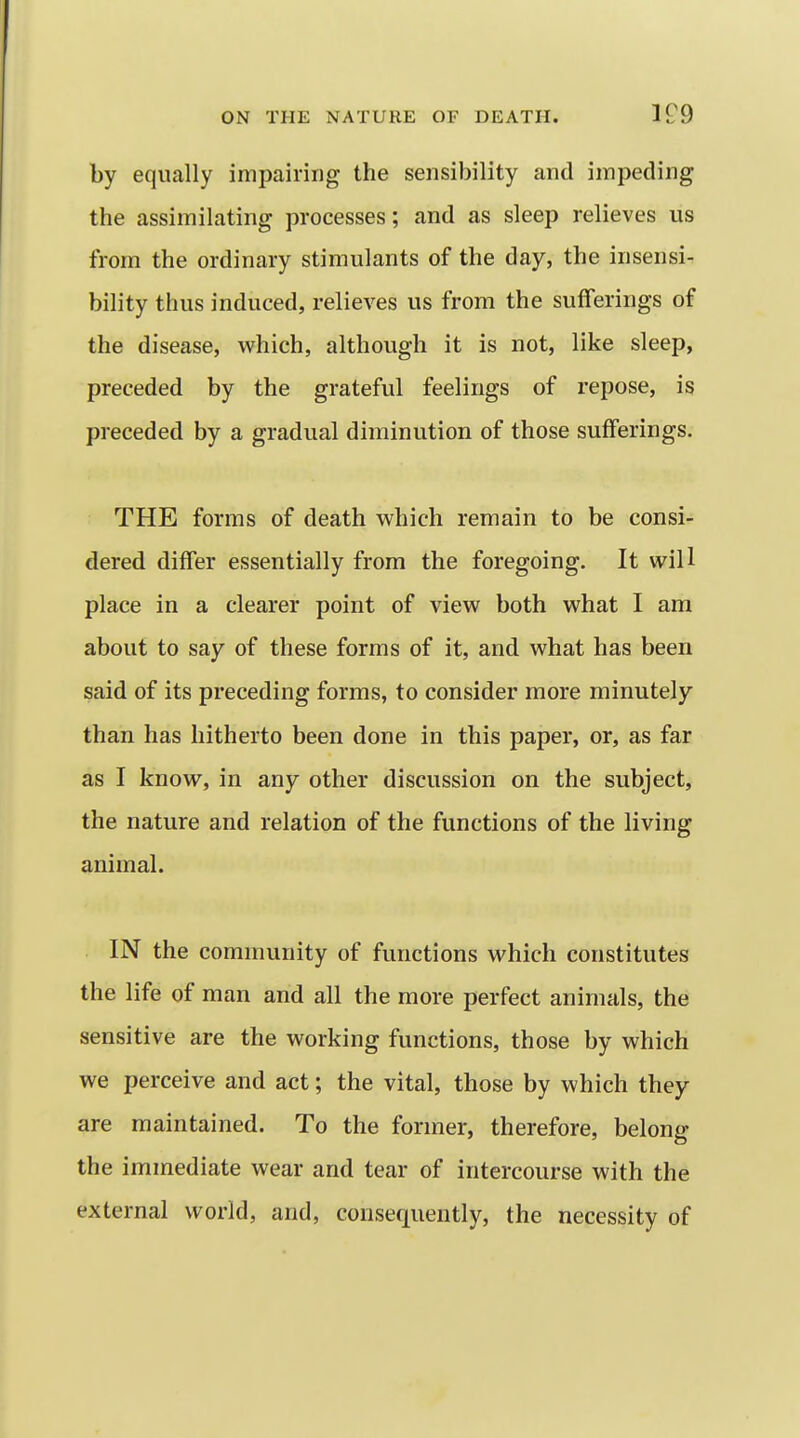 by equally impairing the sensibility and impeding the assimilating processes; and as sleep relieves us from the ordinary stimulants of the day, the insensi- bility thus induced, relieves us from the sufferings of the disease, which, although it is not, like sleep, preceded by the grateful feelings of repose, is preceded by a gradual diminution of those sufferings. THE forms of death which remain to be consi- dered differ essentially from the foregoing. It will place in a clearer point of view both what I am about to say of these forms of it, and what has been said of its preceding forms, to consider more minutely than has hitherto been done in this paper, or, as far as I know, in any other discussion on the subject, the nature and relation of the functions of the living animal. IN the community of functions which constitutes the life of man and all the more perfect animals, the sensitive are the working functions, those by which we perceive and act; the vital, those by which they are maintained. To the former, therefore, belong the immediate wear and tear of intercourse with the external world, and, consequently, the necessity of