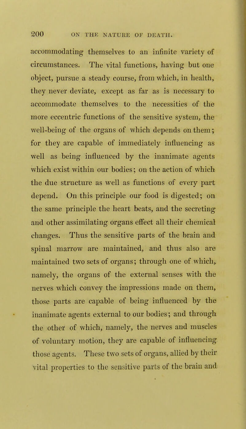 accommodating themselves to an infinite variety of circumstances. The vital functions, having but one object, pursue a steady course, from which, in health, they never deviate, except as far as is necessary to accommodate themselves to the necessities of the more eccentric functions of the sensitive system, the well-being of the organs of which depends on them; for they are capable of immediately influencing as well as being influenced by the inanimate agents which exist within our bodies; on the action of which the due structure as well as functions of every part depend. On this principle our food is digested; on the same principle the heart beats, and the secreting and other assimilating organs effect all their chemical changes. Thus the sensitive parts of the brain and spinal marrow are maintained, and thus also are maintained two sets of organs; through one of which, namely, the organs of the external senses with the nerves which convey the impressions made on them, those parts are capable of being influenced by the inanimate agents external to our bodies; and through the other of which, namely, the nerves and muscles of voluntary motion, they are capable of influencing those agents. These two sets of organs, allied by their vital properties to the sensitive parts of the brain and