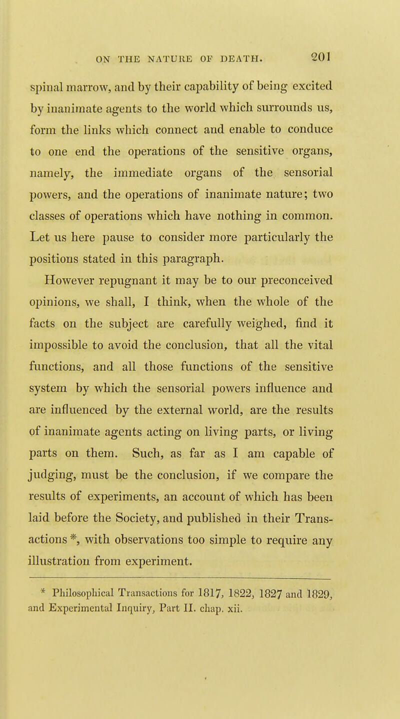 spinal marrow, and by their capability of being excited by inanimate agents to the world which surrounds us, form the links which connect and enable to conduce to one end the operations of the sensitive organs, namely, the immediate organs of the sensorial powers, and the operations of inanimate nature; two classes of operations which have nothing in common. Let us here pause to consider more particularly the positions stated in this paragraph. However repugnant it may be to our preconceived opinions, we shall, I think, when the whole of the facts on the subject are carefully weighed, find it impossible to avoid the conclusion, that all the vital functions, and all those functions of the sensitive system by which the sensorial powers influence and are influenced by the external world, are the results of inanimate agents acting on living parts, or living parts on them. Such, as far as I am capable of judging, must be the conclusion, if we compare the results of experiments, an account of which has been laid before the Society, and published in their Trans- actions *, with observations too simple to require any illustration from experiment. * Philosophical Transactions for 1817, 1822, 1827 and 1829, and Experimental Inquiry, Part II. chap. xii. 1