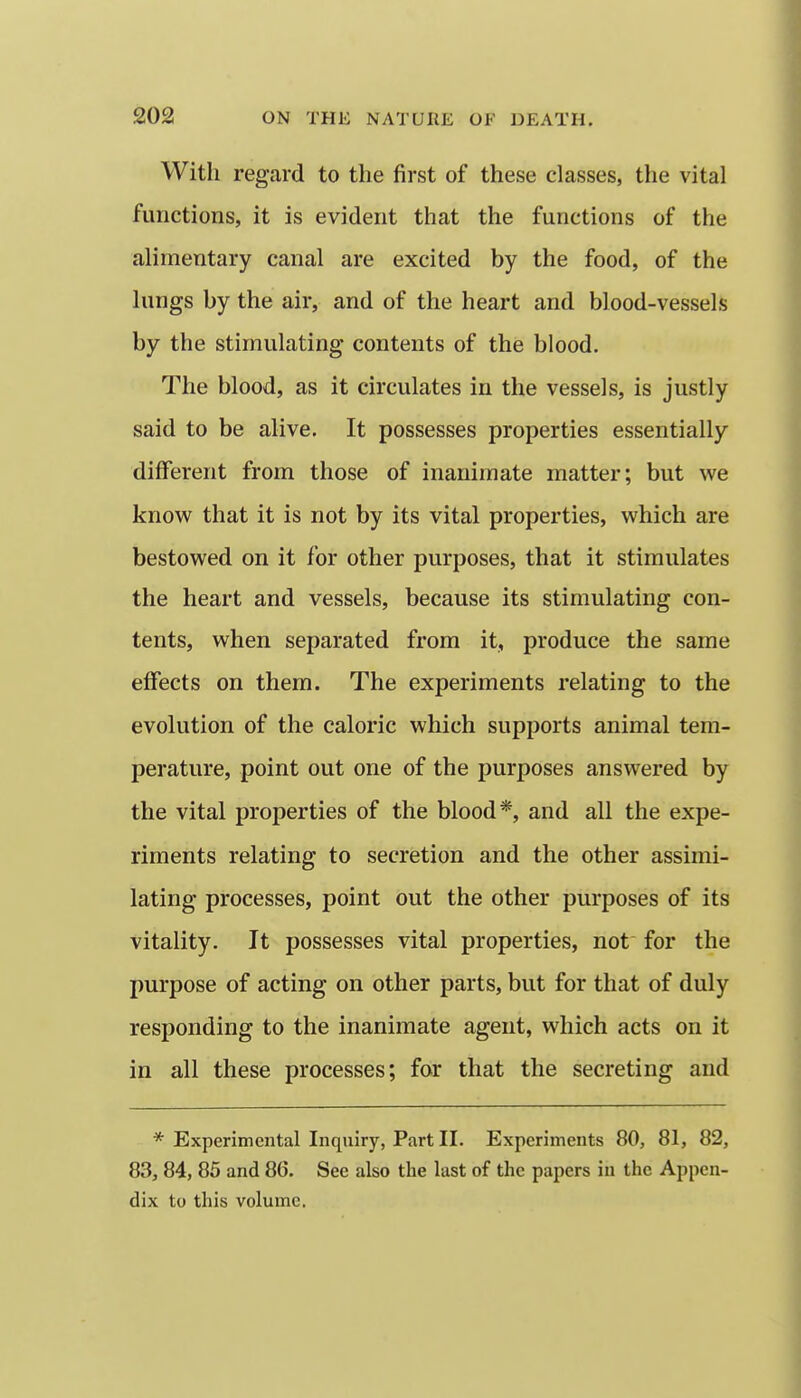 With regard to the first of these classes, the vital functions, it is evident that the functions of the alimentary canal are excited by the food, of the lungs by the air, and of the heart and blood-vessels by the stimulating contents of the blood. The blood, as it circulates in the vessels, is justly said to be alive. It possesses properties essentially different from those of inanimate matter; but we know that it is not by its vital properties, which are bestowed on it for other purposes, that it stimulates the heart and vessels, because its stimulating con- tents, when separated from it, produce the same effects on them. The experiments relating to the evolution of the caloric which supports animal tem- perature, point out one of the purposes answered by the vital properties of the blood*, and all the expe- riments relating to secretion and the other assimi- lating processes, point out the other purposes of its vitality. It possesses vital properties, not for the purpose of acting on other parts, but for that of duly responding to the inanimate agent, which acts on it in all these processes; for that the secreting and * Experimental Inquiry, Part II. Experiments 80, 81, 82, 83, 84, 85 and 86. See also the last of the papers in the Appen- dix to this volume.