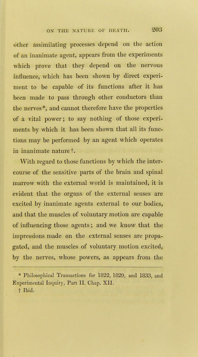 other assimilating processes depend on the action of an inanimate agent, appears from the experiments which prove that they depend on the nervous influence, which has been shown by direct experi- ment to be capable of its functions after it has been made to pass through other conductors than the nerves*, and cannot therefore have the properties of a vital power; to say nothing of those experi- ments by which it has been shown that all its func- tions may be performed by an agent which operates in inanimate nature t. With regard to those functions by which the inter- course of the sensitive parts of the brain and spinal marrow with the external world is maintained, it is evident that the organs of the external senses are excited by inanimate agents external to our bodies, and that the muscles of voluntary motion are capable of influencing those agents ; and we know that the impressions made on the external senses are propa- gated, and the muscles of voluntary motion excited, by the nerves, whose powers, as appears from the * Philosophical Transactions for 1822, 1829, and 1833, and Experimental Inquiry, Part II. Chap. XII. t Ibid.