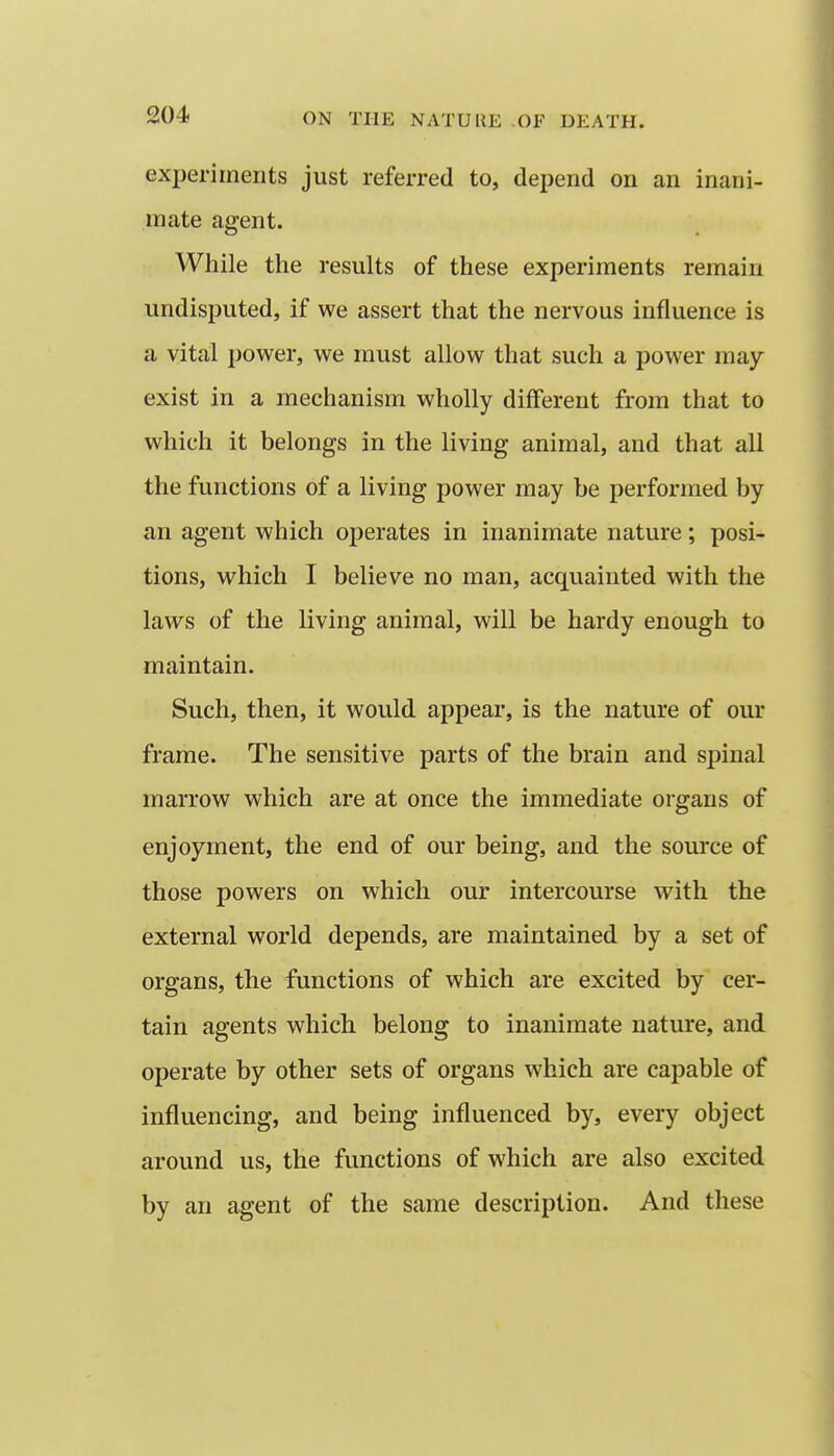 experiments just referred to, depend on an inani- mate agent. While the results of these experiments remain undisputed, if we assert that the nervous influence is a vital power, we must allow that such a power may- exist in a mechanism wholly different from that to which it belongs in the living animal, and that all the functions of a living power may be performed by an agent which operates in inanimate nature; posi- tions, vv^hich I believe no man, acquainted with the laws of the living animal, will be hardy enough to maintain. Such, then, it would appear, is the nature of our frame. The sensitive parts of the brain and spinal marrow which are at once the immediate organs of enjoyment, the end of our being, and the source of those powers on which our intercourse with the external world depends, are maintained by a set of organs, the functions of which are excited by cer- tain agents which belong to inanimate nature, and operate by other sets of organs which are capable of influencing, and being influenced by, every object around us, the functions of which are also excited by an agent of the same description. And these