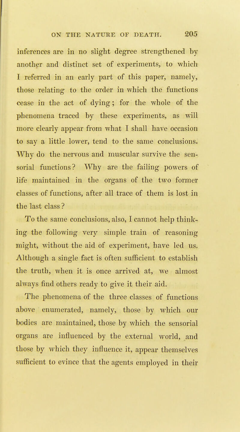 inferences are in no slight degree strengthened by another and distinct set of experiments, to which I referred in an early part of this paper, namely, those relating to the order in which the functions cease in the act of dying; for the whole of the phenomena traced by these experiments, as will more clearly appear from what I shall have occasion to say a little lower, tend to the same conclusions. Why do the nervous and muscular survive the sen- sorial functions? Why are the failing powers of life maintained in the organs of the two former classes of functions, after all trace of them is lost in the last class ? To the same conclusions, also, I cannot help think- ing the following very simple train of reasoning might, without the aid of experiment, have led us. Although a single fact is often sufficient to establish the truth, when it is once arrived at, we almost always find others ready to give it their aid. The phenomena of the three classes of functions above enumerated, namely, those by w^hich our bodies are maintained, those by which the sensorial organs are influenced by the external world, and those by which they influence it, appear themselves sufficient to evince that the agents employed in their