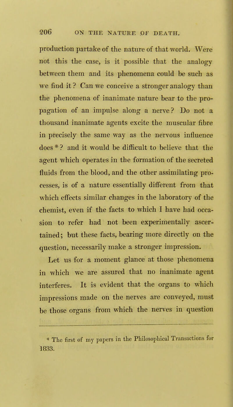 production partake of the nature of that world. Were not this the case, is it possible that the analogy between them and its phenomena could be such as we find it ? Can we conceive a stronger analogy than the phenomena of inanimate nature bear to the pro- pagation of an impulse along a nerve? Do not a thousand inanimate agents excite the muscular fibre in precisely the same way as the nervous influence does * ? and it would be difficult to believe that the agent which operates in the formation of the secreted fluids from the blood, and the other assimilating pro- cesses, is of a nature essentially different from that which effects similar changes in the laboratory of the chemist, even if the facts to which I have had occa- sion to refer had not been experimentally ascer- tained; but these facts, bearing more directly on the question, necessarily make a stronger impression. Let us for a moment glance at those phenomena in which we are assured that no inanimate agent interferes. It is evident that the organs to which impressions made on the nerves are conveyed, must be those organs from which the nerves in question * The first of my papers in the Philosophical Transactions for 1833.