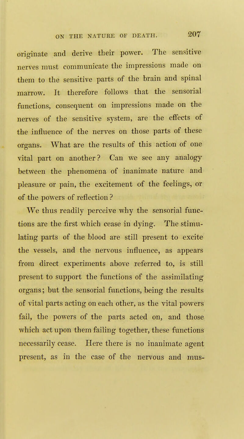 originate and derive their power. The sensitive nerves must communicate the impressions made on them to the sensitive parts of the brain and spinal marrow. It therefore follows that the sensorial functions, consequent on impressions made on the nerves of the sensitive system, are the effects of the influence of the nerves on those parts of these oreans. What are the results of this action of one vital part on another? Can we see any analogy between the phenomena of inanimate nature and pleasure or pain, the excitement of the feelings, or of the powers of reflection ? We thus readily perceive why the sensorial func- tions are the first which cease in dying. The stimu- lating parts of the blood are still present to excite the vessels, and the nervous influence, as appears from direct experiments above referred to, is still present to support the functions of the assimilating organs; but the sensorial functions, being the results of vital parts acting on each other, as the vital powers fail, the powers of the parts acted on, and those which act upon them failing together, these functions necessarily cease. Here there is no inanimate agent present, as in the case of the nervous and mus-