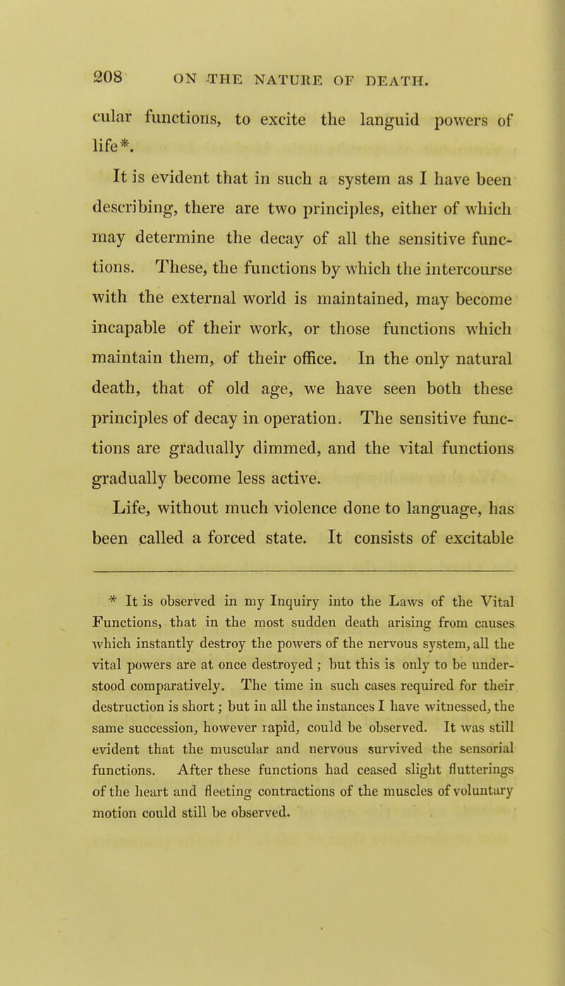 cular functions, to excite the languid powers of life*. It is evident that in such a system as I have been describing, there are two principles, either of which may determine the decay of all the sensitive func- tions. These, the functions by which the intercourse with the external world is maintained, may become incapable of their work, or those functions which maintain them, of their office. In the only natural death, that of old age, we have seen both these principles of decay in operation. The sensitive func- tions are gradually dimmed, and the vital functions gradually become less active. Life, without much violence done to language, has been called a forced state. It consists of excitable * It is observed in my Inquiry into the Laws of the Vital Functions, that in the most sudden death arising from causes which instantly destroy the powers of the nervous system, all the vital powers are at once destroyed ; hut this is only to be under- stood comparatively. The time in such cases required for their destruction is short; but in all the instances I have witnessed, the same succession, however rapid, could be observed. It was still evident that the muscular and nervous survived the sensorial functions. After these functions had ceased slight flutterings of the heart and fleeting contractions of the muscles of voluntary motion could still be observed.