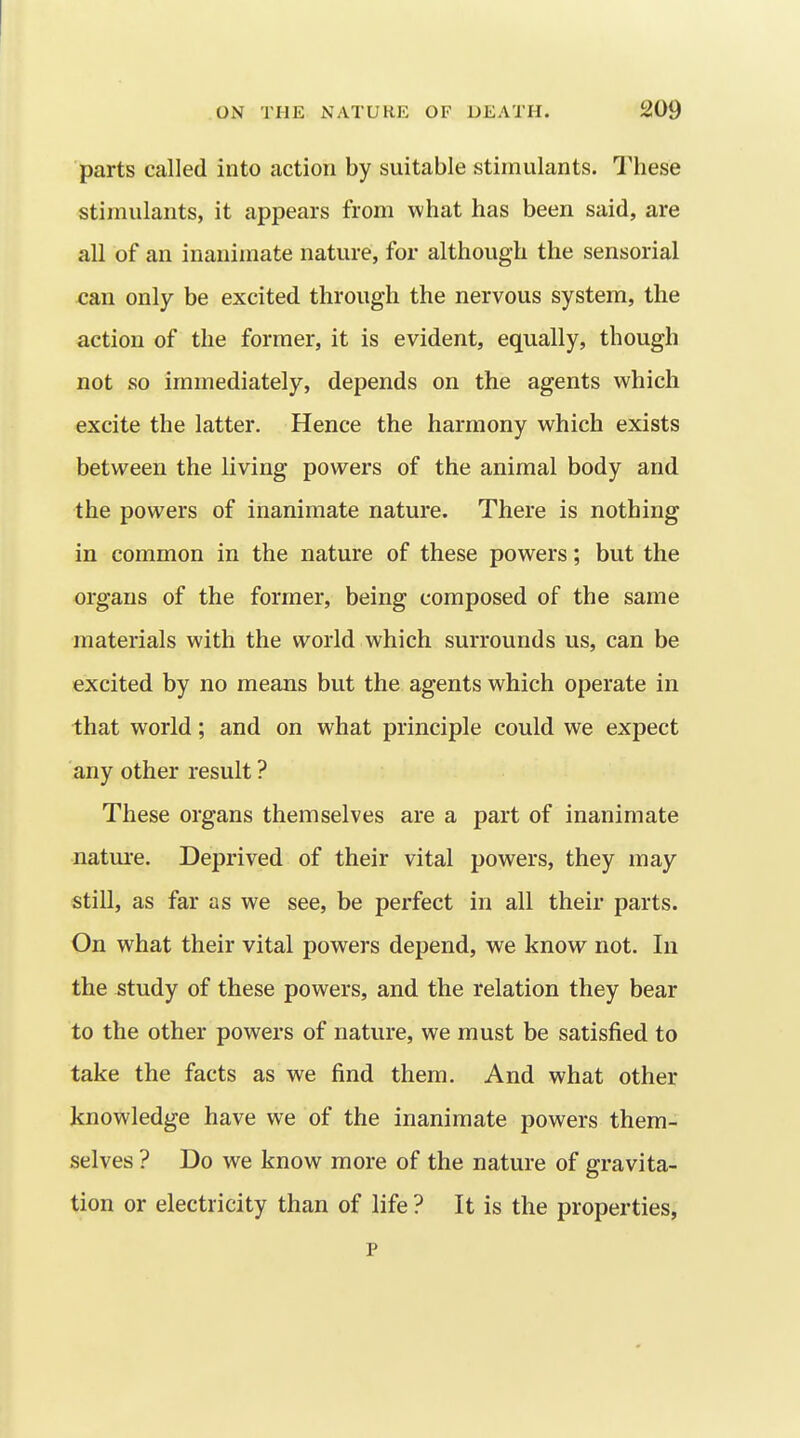 parts called into action by suitable stimulants. I'hese stimulants, it appears from what has been said, are all of an inanimate nature, for although the sensorial can only be excited through the nervous system, the action of the former, it is evident, equally, though not so immediately, depends on the agents which excite the latter. Hence the harmony which exists between the living powers of the animal body and the powers of inanimate nature. There is nothing in common in the nature of these powers; but the organs of the former, being composed of the same materials with the world which surrounds us, can be excited by no means but the agents which operate in that world; and on what principle could we expect any other result ? These organs themselves are a part of inanimate nature. Deprived of their vital powers, they may still, as far as we see, be perfect in all their parts. On what their vital powers depend, we know^ not. In the study of these powers, and the relation they bear to the other powers of nature, we must be satisfied to take the facts as we find them. And what other knowledge have we of the inanimate powers them- selves ? Do we know more of the nature of gravita- tion or electricity than of life ? It is the properties, p
