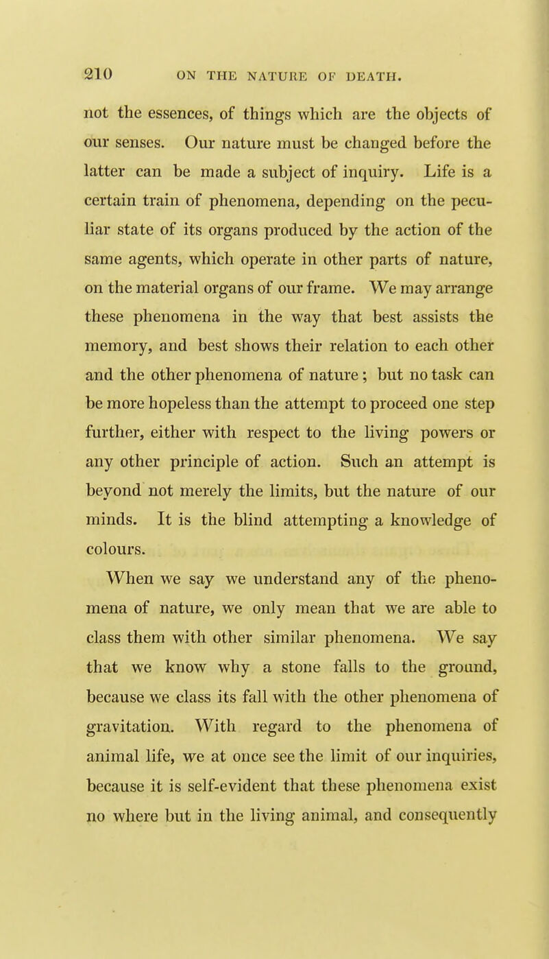 not the essences, of things which are the objects of our senses. Our nature must be changed before the latter can be made a subject of inquiry. Life is a certain train of phenomena, depending on the pecu- liar state of its organs produced by the action of the same agents, which operate in other parts of nature, on the material organs of our frame. We may arrange these phenomena in the way that best assists the memory, and best shows their relation to each other and the other phenomena of nature; but no task can be more hopeless than the attempt to proceed one step further, either with respect to the living powers or any other principle of action. Such an attempt is beyond not merely the limits, but the nature of our minds. It is the blind attempting a knowledge of colours. When we say we understand any of the pheno- mena of nature, we only mean that we are able to class them with other similar phenomena. We say that we know why a stone falls to the ground, because we class its fall with the other phenomena of gravitation. With regard to the phenomena of animal life, we at once see the limit of our inquiries, because it is self-evident that these phenomena exist no where but in the living animal, and consequently