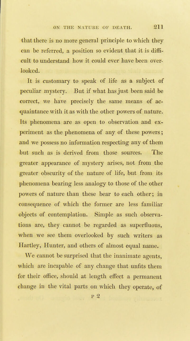 that there is no more general principle to which they can be referred, a position so evident that it is diffi- cult to understand how it could ever have been over- looked. It is customary to speak of life as a subject of peculiar mystery. But if what has just been said be correct, we have precisely the same means of ac- quaintance with it as with the other powers of nature. Its phenomena are as open to observation and ex- periment as the phenomena of any of these powers; and we possess no information respecting any of them but such as is derived from those sources. The greater appearance of mystery arises, not from the greater obscurity of the nature of life, but from its phenomena bearing less analogy to those of the other powers of nature than these bear to each other; in consequence of which the former are less familiar objects of contemplation. Simple as such observa- tions are, they cannot be regarded as superfluous, when we see them overlooked by such writers as Hartley, Hunter, and others of almost equal name. We cannot be surprised that the inanimate agents, which are incapable of any change that unfits them for their office, should at length effect a permanent change in the vital parts on which they operate, of p 2