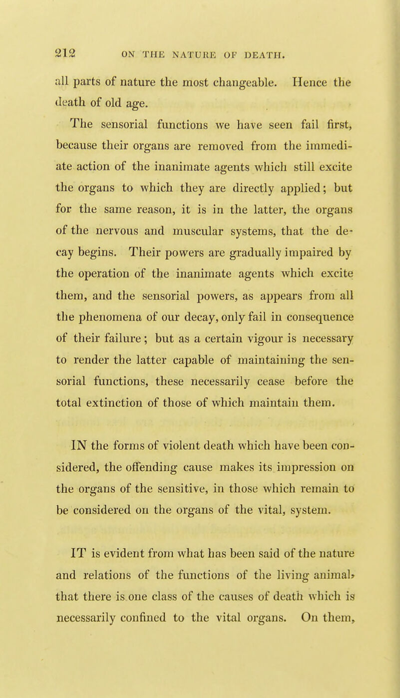 all parts of nature the most changeable. Hence the death of old age. The sensorial functions we have seen fail first, because their organs are removed from the immedi- ate action of the inanimate agents which still excite the organs to which they are directly applied; but for the same reason, it is in the latter, the organs of the nervous and muscular systems, that the de- cay begins. Their powers are gradually impaired by the operation of the inanimate agents which excite them, and the sensorial powers, as appears from all the phenomena of our decay, only fail in consequence of their failure; but as a certain vigour is necessary to render the latter capable of maintaining the sen- sorial functions, these necessarily cease before the total extinction of those of which maintain them. IN the forms of violent death which have been con- sidered, the offending cause makes its impression on the organs of the sensitive, in those which remain to be considered on the organs of the vital, system. IT is evident from what has been said of the nature and relations of the functions of the living animal* that there is one class of the causes of death which is necessarily confined to the vital organs. On them.