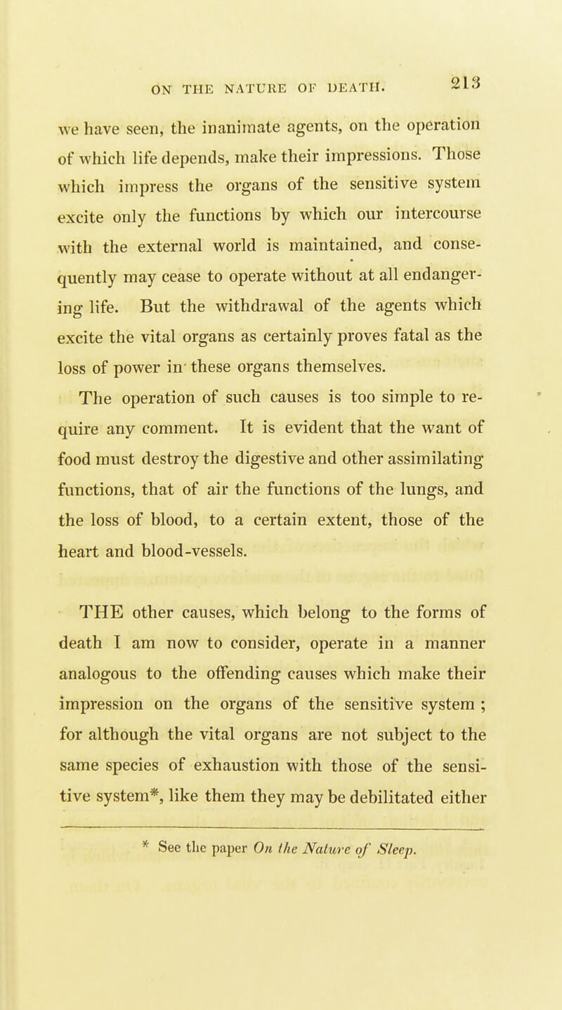 we have seen, the inanimate agents, on the operation of which life depends, make their impressions. Those which impress the organs of the sensitive system excite only the functions hy which our intercourse with the external world is maintained, and conse- quently may cease to operate without at all endanger- ing life. But the withdrawal of the agents which excite the vital organs as certainly proves fatal as the loss of power in' these organs themselves. The operation of such causes is too simple to re- quire any comment. It is evident that the want of food must destroy the digestive and other assimilating functions, that of air the functions of the lungs, and the loss of blood, to a certain extent, those of the heart and blood-vessels. THE other causes, which belong to the forms of death I am now to consider, operate in a manner analogous to the offending causes which make their impression on the organs of the sensitive system ; for although the vital organs are not subject to the same species of exhaustion with those of the sensi- tive system*, like them they may be debilitated either * See the paper On the Nature of Sleep.