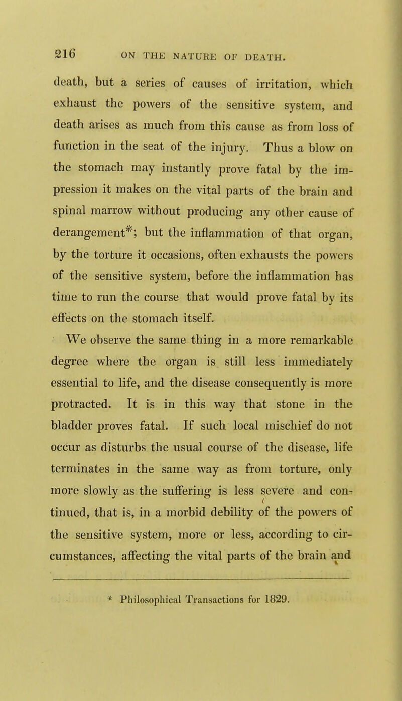 death, but a series of causes of irritation, which exhaust the powers of the sensitive system, and death arises as much from this cause as from loss of function in the seat of the injury. Thus a blow on the stomach may instantly prove fatal by the im- pression it makes on the vital parts of the brain and spinal marrow without producing any other cause of derangement*; but the inflammation of that organ, by the torture it occasions, often exhausts the powers of the sensitive system, before the inflammation has time to run the course that would prove fatal by its effects on the stomach itself. We observe the same thing in a more remarkable degree where the organ is still less immediately essential to life, and the disease consequently is more protracted. It is in this way that stone in the bladder proves fatal. If such local mischief do not occur as disturbs the usual course of the disease, life terminates in the same way as from torture, only more slowly as the suffering is less severe and con- tinued, that is, in a morbid debility of the powders of the sensitive system, more or less, according to cir- cumstances, affecting the vital parts of the brain and * Philosophical Transactions for 1829.